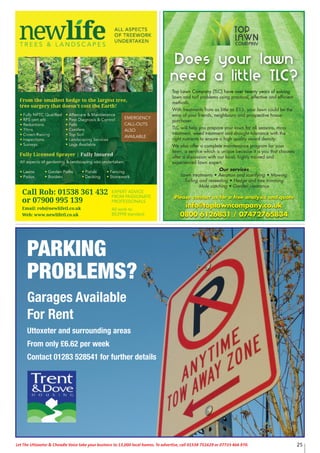 Let The Uttoxeter & Cheadle Voice take your business to 13,000 local homes. To advertise, call 01538 751629 or 07733 466 970. 25
EXPERT ADVICE
FROM PASSIONATE
PROFESSIONALS
All work to
BS3998 standard
Call Rob: 01538 361 432
or 07900 995 139
Email: rob@newlifetl.co.uk
Web: www.newlifetl.co.uk
EMERGENCY
CALL-OUTS
ALSO
AVAILABLE
Top Lawn Company (TLC) have over twenty years of solving
lawn and turf problems using practical, effective and efficient
methods.
With treatments from as little as £15, your lawn could be the
envy of your friends, neighbours and prospective house
purchaser.
TLC will help you prepare your lawn for all seasons, moss
treatment, weed treatment and drought tolerance with the
right nutrients to ensure a high quality sward density.
We also offer a complete maintenance program for your
lawn, a service which is unique because it is you that chooses
after a discussion with our local, highly trained and
experienced lawn expert.
Our services
Lawn treatments • Aeration and scarifying • Mowing
Turfing and reseeding • Hedge and tree trimming
Mole catching • Garden clearance
Please contact us for a free analysis and quote
info@toplawncompany.co.uk
0800 6126831 / 07472765834
Does your lawn
need a little TLC?
PARKING
PROBLEMS?
Garages Available
For Rent
Uttoxeter and surrounding areas
From only £6.62 per week
Contact 01283 528541 for further details
 