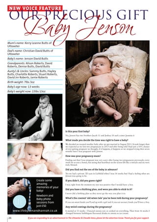 26 If you are responding to an advertisement in The Uttoxeter & Cheadle Voice, please let the advertiser know. Thank you for your support.
Mum’s name: Kerry Leanne Butts of
Uttoxeter
Dad’s name: Christian David Butts of
Uttoxeter
Baby’s name: Jenson David Butts
Grandparents: Alison Roberts, David
Roberts, Denise Butts, David Butts
Aunty’s & Uncles: Sammy Butts, Hayley
Butts, Charlotte Roberts, Stuart Roberts,
David Jnr Roberts, Jamie Roberts
Birth weight: 7lbs 3oz
Baby’s age now: 13 weeks
Baby’s weight now: 15lbs 13oz
NEW VOICE FEATURE
Our Precious Gift
Baby Jenson
Create some
amazing
memories of your
baby!
Newborn and
Baby photo
sessions from
just £50
www.lifebybenandhannah.co.uk
Is this your first baby?
No, Jenson has two brothers Jacob 11 and Joshua 10 and a sister Jasmine 6
What made you decide the time was right to have a baby?
We decided we wanted another baby after we got married in August 2011. It took longer than
we expected as we lost two pregnancies in 2013 and after being told I had just a 10% chance
of ever getting pregnant we thought, if it happens, it happens so we stopped trying then seven
months later I was pregnant with Jenson.
How was your pregnancy mum?
Finding out that I was pregnant was very scary after losing two pregnancies previously, every
week for us was a bonus, but seeing that heartbeat on the screen felt like a miracle and we were
truly blessed.
Did you find out the sex of the baby in advance?
Yes we had a private 3D scan in Lichfield when I was 16 weeks but I had a feeling what sex
Jenson was going to be.
If you didn’t, did you guess right?
I was right from the moment my test was positive that I would have a boy.
Did you have a birthing plan, and were you able to stick to it?
I never did a birthing plan as they never go the way you plan it to.
What’s the craziest ‘old wives tale’ you’ve been told during your pregnancy?
If you eat sweet foods you’ll end up with a girl and if you eat savoury foods you’ll have a boy.
Any weird cravings during the pregnancy?
It started at 11 weeks - I fancied onions raw or cooked on everything. Then from 16 weeks I
changed between bubblegum flavoured drinks to sweets to ice-cream.
 