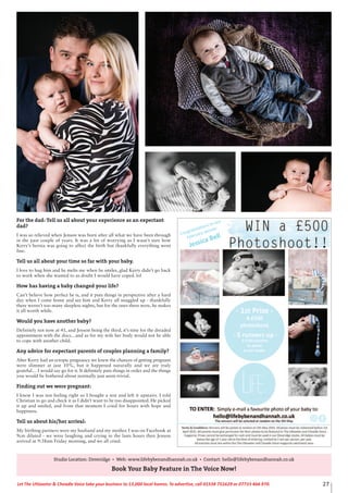 27Let The Uttoxeter & Cheadle Voice take your business to 13,000 local homes. To advertise, call 01538 751629 or 07733 466 970.
For the dad: Tell us all about your experience as an expectant
dad?
I was so relieved when Jenson was born after all what we have been through
in the past couple of years. It was a lot of worrying as I wasn’t sure how
Kerry’s hernia was going to affect the birth but thankfully everything went
fine.
Tell us all about your time so far with your baby.
I love to hug him and he melts me when he smiles, glad Kerry didn’t go back
to work when she wanted to as doubt I would have coped. lol
How has having a baby changed your life?
Can’t believe how perfect he is, and it puts things in perspective after a hard
day when I come home and see him and Kerry all snuggled up - thankfully
there weren’t too many sleepless nights, but for the ones there were, he makes
it all worth while.
Would you have another baby?
Definitely not now at 41, and Jenson being the third, it’s time for the dreaded
appointment with the docs…and as for my wife her body would not be able
to cope with another child.
Any advice for expectant parents of couples planning a family?
After Kerry had an ectopic pregnancy we knew the chances of getting pregnant
were slimmer at just 10%, but it happened naturally and we are truly
grateful… I would say go for it. It definitely puts things in order and the things
you would be bothered about normally just seem trivial.
Finding out we were pregnant:
I knew I was not feeling right so I bought a test and left it upstairs. I told
Christian to go and check it as I didn’t want to be too disappointed. He picked
it up and smiled, and from that moment I cried for hours with hope and
happiness.
Tell us about his/her arrival:
My birthing partners were my husband and my mother. I was on Facebook at
9cm dilated - we were laughing and crying in the lasts hours then Jenson
arrived at 9:38am Friday morning, and we all cried.
Studio Location: Doveridge • Web: www.lifebybenandhannah.co.uk • Contact: hello@lifebybenandhannah.co.uk
Book Your Baby Feature in The Voice Now!
 