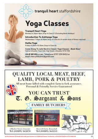 QUALITY LOCAL MEAT, BEEF,
LAMB, PORK & POULTRY
All meat home killed with complete farm to fork assurance.
Personal & Friendly Service Guaranteed
YOU CAN TRUST
100% BRITISH MEAT
2 Market Street, Uttoxeter
Tel (01889) 565870
Roycroft Farm, Bramshall
Tel (01889) 563353
29Let The Uttoxeter & Cheadle Voice take your business to 13,000 local homes. To advertise, call 01538 751629 or 07733 466 970.
Yoga Classes
Tranquil Heart Yoga
Mondays 6.30pm-8pm, Drop-In Class £7 (Excluding Bank Holidays)
Introduction To Ashtanga Yoga
Wednesdays 7.30pm-8.30pm, Drop-in Class £6 (A certain level of fitness required)
Hatha Yoga
Fridays 9.30am-10.30am, Drop-In Class £6
Come Along To Julie Nevin’s Classic Yoga Classes - Book Now!
Held at Uttoxeter Town Hall, High Street, Uttoxeter ST14 7HN
JULIE NEVIN D.O. BSY, Telephone 0797 259 8453 or
email cherryhillclinic@gmail.com
 