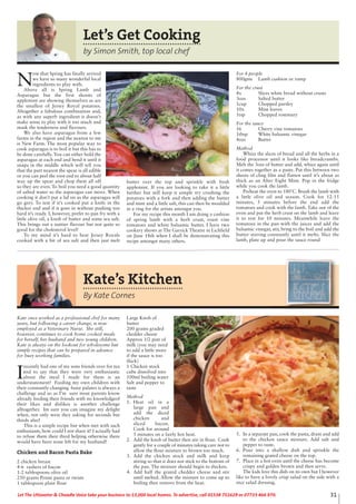 31Let The Uttoxeter & Cheadle Voice take your business to 13,000 local homes. To advertise, call 01538 751629 or 07733 466 970.Let The Uttoxeter & Cheadle Voice take your business to 13,000 local homes. To advertise, call 01538 751629 or 07733 466 970.
Let’s Get Cooking
by Simon Smith, top local chef
N
ow that Spring has finally arrived
we have so many wonderful local
ingredients to play with.
Above all is Spring Lamb and
Asparagus but the first shoots of
applemint are showing themselves as are
the smallest of Jersey Royal potatoes.
Altogether a fabulous combination and,
as with any superb ingredient it doesn’t
make sense to play with it too much and
mask the tenderness and flavours.
We also have asparagus from a few
farms in the region and the nearest to me
is New Farm. The most popular way to
cook asparagus is to boil it but this has to
be done carefully. You can either hold the
asparagus at each end and bend it until it
snaps in the middle which will tell you
that the part nearest the spear is all edible
or you can peel the root end to about half
way up the spear and chop them all off
so they are even. To boil you need a good quantity
of salted water so the asparagus can move. When
cooking it don’t put a lid on as the asparagus will
go grey. To test if it’s cooked put a knife in the
thicker end and if it goes in without pushing too
hard it’s ready. I, however, prefer to pan fry with a
little olive oil, a knob of butter and some sea salt.
This brings out a nuttier flavour but not quite so
good for the cholesterol level!
To my mind it’s hard to beat Jersey Royals
cooked with a bit of sea salt and then just melt
butter over the top and sprinkle with fresh
applemint. If you are looking to take it a little
further but still keep it simple try crushing the
potatoes with a fork and then adding the butter
and mint and a little salt, this can then be moulded
in a ring for the artists amongst you.
For my recipe this month I am doing a cushion
of spring lamb with a herb crust, roast vine
tomatoes and white balsamic butter. I have two
cookery shows at The Garrick Theatre in Lichfield
on June 18th when I shall be demonstrating this
recipe amongst many others.
For 4 people
800gms Lamb cushion or rump
For the crust
4x Slices white bread without crusts
3ozs Salted butter
1cup Chopped parsley
10x Mint leaves
1tsp Chopped rosemary
For the sauce
16 Cherry vine tomatoes
1tbsp White balsamic vinegar
4ozs Butter
Method
Whizz the slices of bread and all the herbs in a
food processor until it looks like breadcrumbs.
Melt the 3ozs of butter and add, whizz again until
it comes together as a paste. Put this between two
sheets of cling film and flatten until it’s about as
thick as an After Eight Mint. Pop in the fridge
while you cook the lamb.
Preheat the oven to 180˚C. Brush the lamb with
a little olive oil and season. Cook for 12-15
minutes, 5 minutes before the end add the
tomatoes and cook with the lamb. Take out of the
oven and put the herb crust on the lamb and leave
it to rest for 10 minutes. Meanwhile leave the
tomatoes in the pan with the juices and add the
balsamic vinegar, stir, bring to the boil and add the
butter stirring constantly until it melts. Slice the
lamb, plate up and pour the sauce round
Kate’s Kitchen
By Kate Cornes
Kate once worked as a professional chef for many
years, but following a career change, is now
employed as a Veterinary Nurse. She still,
however, continues to cook home cooked meals
for herself, her husband and two young children.
Kate is always on the lookout for wholesome but
simple recipes that can be prepared in advance
for busy working families.
I
recently had one of my sons friends over for tea
and to say that they were very enthusiastic
about the meal I made for them is an
understatement! Feeding my own children with
their constantly changing fussy palates is always a
challenge and so as I’m sure most parents know
already feeding their friends with no knowledgeof
their likes and dislikes is another challenge
alltogether. Im sure you can imagine my delight
when, not only were they asking for seconds but
thirds also!
This is a simple recipe but when met with such
enthusiasm, how could I not share it! I actually had
to refuse them their third helping otherwise there
would have been none left for my husband!
Chicken and Bacon Pasta Bake
2 chicken breast
4-6 rashers of bacon
1-2 tablespoons olive oil
250 grams Penne pasta or twists
1 tablespoon plain flour
Large Knob of
butter
200 grams graded
chedder cheese
Approx 1/2 pint of
milk (you may need
to add a little more
if the sauce is too
thick)
1 Chicken stock
cube dissolved into
100ml boiling water
Salt and pepper to
taste
Method
1. Heat oil in a
large pan and
add the diced
chicken and
sliced bacon.
Cook for around
5 minutes on a fairly hot heat.
2. Add the knob of butter then stir in flour. Cook
gently for a couple of minutes taking care not to
allow the flour mixture to brown too much.
3. Add the chicken stock and milk and keep
stiring so that it does not stick to the bottom of
the pan. The mixture should begin to thicken.
4. Add half the grated chedder cheese and stir
until melted. Allow the mixture to come up to
boiling then remove from the heat.
5. In a separate pan, cook the pasta, drain and add
to the chicken sauce mixture. Add salt and
pepper to taste.
6. Pour into a shallow dish and sprinkle the
remaining grated cheese on the top.
7. Place in a hot oven until the cheese has become
crispy and golden brown and then serve.
The kids love this dish on its own but I however
like to have a lovely crisp salad on the side with a
nice salad dressing.
 