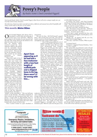 32 If you are responding to an advertisement in The Uttoxeter & Cheadle Voice, please let the advertiser know. Thank you for your support.
Povey’s People
By Radio Stoke’s Owd Grandad Piggott
O
wd Grandad Piggott had always had a
yearning for a motor bike and at the age of
seventy four, it was still there. When he
was younger, in his twenties, he was married and
the kids came along which put the kibosh on his
plans for some years to come,
then his lifestyle which
revolved around the local
alehouses added to the kibosh
and his motorbike dreams
went on the back burner which
wasn’t even lit. Then one day,
he met the Spondon Falcons .
They turned up one Sunday
Lunchtime in Tummy
Dawkins’s pub.
There were eight or ten of
them. They were a motorbike
gang who were fairly well
known for causing trouble and
when they walked into Tummy
Dawkins’s and one of them
ordered four pints of beer in a
bucket and drank it in almost
as many seconds, they earned
Owd Grandad Piggotts
complete admiration and when
Owd Grandad Piggott
performed a similar feat,the
admiration went both ways.
They made Owd Grandad
Piggott an immediate honorary
member and vowed that they
would be back in a weeks time
with a motorbike for him.
Owd Grandad was on cloud
nine and true to their word,
they turned up a week later
with an old but impressive
looking Harley Davidson – a
‘bobber’ as they described it. This was half past
twelve on the Saturday. The whole contingent of
them turned up and announced that they were
doing a round robin to Macclesfield, then to
Buxton via The Cat and Fiddle, down the A6 to
Matlock then on to Derby where they had a fight
booked with a bunch of Derby lads.
Perce Lockett looked on open mouthed in
amazement.
‘He can’t do that... He’ll kill himself’, gasped
Perce. ‘He’s seventy four years old... You can’t go
hairin’ round on a bloody big motorbike at his age
and fighting with a gang of hell’s angels....’
One of the gang produced a set of
leather clothing and a big green crash
helmet and they spent the next half
hour shoehorning Owd Grandad
Piggott into all this gear then with a
defiant two fingered gesture to Perce
Lockett and me, he thundered off into
the distance. Somehow, he managed to
stay on as he roared off up Anchor
Road. We hung around in the pub half
expecting a phone call from the police
but by one oclock,when nothing had
happened we went home. Apparently,
it happened quite soon after. Tummy
Dawkins had a phone call at the pub
from Derbyshire police asking if he
knew of a crazy old bloke who rode a
Harley Davidson motor bike.
‘Where is he? Asked Tummy
Dawkins. Apparently he was on his way
to hospital in Derby. He had made it to
Macclesfield, over the treacherous road
to Buxton via The Cat and Fiddle, and
down the A6 and got as far as a mile or
so on from Bakewell. There, he had
taken a bend, at a place called Haddon
Hall, gone through a fence, hit a tree
and the bike had carried on for some
distance leaving him splattered against
the tree. The leader of the Hells angels
had been really concerned that Owd
Grandad Piggott was seriously injured.
Owd Grandad’s main concern was that
he had missed the fight in Derby. Apart
from appearing as if he had had a face
makeover with a two foot length of scaffold pole
and a chipped bone in his leg, there wasn’t a lot
wrong with him but the future didn’t look bright
for him when the owner of the wrecked Harley
turned up. He was a part time hells angel and built
like a grizzly bear. He caught up with Owd
Grandad Piggott a fortnight later in Tummy
Dawkins’s pub. When he came into the pub, it was
as if the lights had gone out.
‘It wonner mar fowt!’, said Owd Grandad
quickly, not liking the body language of this bear of
a guy. ‘Thee was this oil on th’road an’ th’wheels
went one road un ar went t’other....’
‘Ah need a new bike!’, growled the bear.
‘Eh? - Oh, dunner worry abite that....Ah’ll sort
it ite for thee owd soul... Ah’ve gorrer mate as is a
mechanic... ale purrit rate fer thee...’
‘You’ve got a week!’ growled the bear and,
giving Owd Grandad Piggott a hateful glance, went
into the distance.
‘Bloody ‘ell – Ar dunner lark the cut o’im,
grunted Owd Grandad Piggott.
‘Nor may’, said Perce Lockett, ‘What at goin’
do?’
‘Ar dunner know’,
‘Emigrate?’, suggested Tummy Dawkins, ‘Give
us ow a bit o’ peace!’
The motor bike was declared a write off and
because Owd Grandad Piggott wasn’t insured, the
company wouldn’t pay out – plus, Owd Grandad
Piggott was in for a hefty fine. Although the bike
was an old one, it was still going to cost a few quid
to replace it. Nostrils Moffitt and Daft Gullickson
fetched it back on a borrowed trailer, then Egger
Maudsley was brought in to try and knock it back
into shape. Egger was an expert with a lump
hammer and a screwdriver, was into motor bikes
and had fixed many machines which had thrown
their riders. Five days later, the Harley was looking
something like a motor bike again. Amazingly. On
the Saturday morning we managed to kickstart it.
In true Harley fashion, it started with a snarl and
when the bear turned up, we were all conspicuous
by our absence – apart from Owd Grandad
Piggott. He had been planted in the bar of Tummy
Dawkins’s pub and told not to move until the bear
had been and gone.
‘It’s owrate nar mester’, gabbled Owd Grandad
Piggott when the bear turned up. ‘...s’as good as
new.... well, nearly’,
‘Better ‘ad be else you’ll need a new ‘ead. The
bear went out to his Harley and as Owd Grandad
Piggott quaked in his boots, he kicked up the
machine which exploded violently, then emitted a
loud roar. Wordlessly, the biker jumped astride it
and gunned it up the street, then back. He gave
Owd Grandad Piggott a curt nod, fastened his
crash helmet and rode off into the afternoon. At
the end of the street, he turned around but Owd
Grandad Piggott, like the fabled Macavity the cat
wasn’t there. He was a hundred yards away and
going like the clappers for the safety of Club Paper
Jack’s pigeon cote.
It was a tough old machine was that Harley. It
got the guy back to Spondon and word had it that
it was still on the road four years later.
Each month Radio Stoke’s Owd Grandad Piggott (Alan Povey) will write a unique insight into our
local life and its many characters.
His infectious, humorous slant on people provides a different and unusual mix which hopefully will
bring a warm smile to the faces of our readers.
This month: Motor Bikes
Apart from
appearing as if
he had had a
face makeover
with a two foot
length of
scaffold pole
and a chipped
bone in his leg,
there wasn’t a
lot wrong with
him...
Taekwon-do
We train at The Parkwood Community
Leisure Centre In Cheadle on Tuesday Night
6.00pm to 6.30pm 4yrs to 6yrs
6.30pm to 7.30pm Junior/Beginers Grades
7.30pm to 8.30pm Senior/Advanced Grades
Call John on 07854 806581
www.nctkd.co.uk
UTTOXETER
RESALES
We Buy and Sell
anything old or modern -
Pottery or Furniture
We also do
house clearances
111 Smithfield Road,
Uttoxeter
01889 566583 or
01889 568503
Emergency Repairs, Installations,
Servicing and Cabinet Sales
• Commercial/Catering/Shop Refrigeration • Cellar Cooling
• Chilled/Frozen Storage • Air Conditioning
T: 07855 343477 / 01538 723823
www.centigradeservices.co.uk
Tean,Staffordshire,ST10 4ET
 