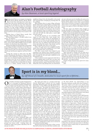 37Let The Uttoxeter & Cheadle Voice take your business to 13,000 local homes. To advertise, call 01538 751629 or 07733 466 970.
Sport is in my blood...
by Jeff Wood of Cheadle, dedicated to local sport for a lifetime...
O
ne Sunday morning recently I happened to
be at a cup game at Oakamoor between
two very good local Sunday football teams
– Churnet Valley and Cheadle Cricket Club. The
teams were level at 3 apiece when, with about ten
minutes remaining, torrential rain began to fall on
an Oakamoor pitch which was already almost
waterlogged. Extra time loomed but the referee,
sensing that the pitch may well become unplayable
if another half hour was added to the game and
under pressure to get the game played as it had
been postponed twice previously, understandably
perhaps played about eight minutes of time added
on in the hope that someone would score. There
was no further scoring and the game duly went
into extra time. Of course the inevitable happened
in the very first minute of extra time when a goal
was scored. Consequently the referee was now put
in a very difficult position. As extra time continued
the pitch became almost entirely unplayable and
the game deteriorated such that the conditions
became farcical. Cricket Club went on to be
worthy winners in the end, but it got me thinking
if we would have even thought of abandonment in
those conditions forty or fifty years ago.
As I’m sure my fellow columnists Bake and
Alan would agree, we probably wouldn’t have
done as we didn’t seem to bother too much if the
mud was over our boot tops or, conversely, if the
ground was frozen solid. Looking back, the
conditions made some games ridiculous, but we
just got on with it.
My mind goes back to a strange Leek Post
Charity Shield game I played one very muddy
December afternoon many years ago against Stoke
Polytechnic at their Whitcombe Road ground in
Weston Coyney. The game was locked at 0-0 in
the second half when their captain Terry Hallam,
who some may remember, was unfortunate enough
to suffer a badly broken leg. First aid facilities
were not quite what they are today and, whilst an
inflatable splint was to hand, we couldn’t move
him safely without a stretcher as Terry’s leg was at
right angles to where it should have been. A
stretcher could not be found and our prolific
striker Phil Mellor (who incidentally was also a
very good cricketer with Ashcombe Park) had the
brainwave of removing a changing room door
from its hinges and improvising a stretcher. Whilst
screwdrivers were found and the door was being
removed, Terry lay in the mud on the edge of the
penalty area. Again unfortunately an inquisitive
spectator, smartly dressed in a suit and tie,
wandered out to view the injury and, on seeing
Terry’s leg at its crazy angle, had the extreme
misfortune to suffer an epileptic seizure, collapsing
into the mud. Thus we now had not one but two
problems to deal with. Terry was eventually put
into the stretcher, an ambulance ultimately arrived
and took both Terry and the unfortunate spectator
to hospital. I think Terry’s injury was so serious he
never played football again.
However, the point of this story is that, as more
than half an hour was lost with these incidents and,
as the final whistle was approaching as was
December darkness, would extra time be played ?
The game ended at 0-0 and it was almost dark
when referee Ernie Chadwick (who Bake will well
remember) deemed that the game should go into
extra time as per the rules of the competition.
As in the recent Sunday game I mentioned, the
inevitable happened when Polytechnic went ahead
in the first minute of the extra thirty.
After a few more minutes I said to Bill Spooner
that we surely couldn’t finish the game as by now
it was so dark one could barely see from goal to
goal. Consequently I resolved to attempt to get the
game abandoned by wasting more minutes by
going down to feign injury. Despite the trainer’s
best efforts I couldn’t be raised to my feet and just
flopped to the ground again and again, apparently
in agony. Ernie was astute enough to realize what
was happening and booked me for ungentlemanly
conduct. I miraculously recovered but ended up
with a fine, the game was played to a conclusion in
almost total darkness, we lost 1-0 and, believe it or
not, I had given Ernie a lift to the game and, despite
all, had to take him home again afterwards, the
best of friends !
That game would surely have been abandoned
nowadays in the interests of health and safety, but
in those days we had some great times in ridiculous
conditions which would rarely be experienced by
the modern player.
Alan’s Football Autobiography
by Alan Beaman, a local sporting legend
P
laying around Tean as a youngster investigating
Heath House Woods, Huntley Woods, Blythe
River Lower Tean and many more areas was a
delight. Bow and arrows, sheath knives and air rifles
all used in our growing up years, how times have
changed.The river in Tean was where we would play
for hours on rope swings, climbing across pipes,
fishing at Lower Tean where I caught my first Pike,
fishing for hours with Rob Slater at Huntley catching
Roach and Perch and also going to local canals to fish
there.
Making bases at Heath House woods, bird
nesting, a thing of the past, illegal now.
We spent hours doing it - we didn’t realise it was
wrong - we all did it!
Making trucks to race around Vicarage Crescent,
many hours playing marbles, making and throwing
flyers, arrows with cardboard flights in the top which
we threw over the houses into nearby fields.
Buying and selling second hand bikes and football
boots between friends, I remember my first bike was
bought off Tommy Emery a few doors away, Tommy
a great character who I see about his late brother Joe
a lovely guy top Rocester supporter and Tean Cricket
club.
Around the crescent in them days the Elks,
Lockers, Woodwards, Beardmores, Graziers, Heaths,
Primes, Cooks, Hathaways, Johnsons, Pickfords and
many more we all played together enjoyed our local
environment every day was an adventure. Going to
Sunday school a regular event studying in your best
clothes on a Sunday, always sitting down for dinner
and tea as a family, running errands for older
neighbours being in the cubs doing Bob a job around
Tean mowing lawns, sweeping up, cleaning shoes all
for a shilling.
What fabulous days in a great village with great
friends. Many hours in bad weather as teenagers Rob
Slater and myself would be allowed by his late dad
George to play darts in the pub when it was shut,
George was another Tean character who loved his
cricket playing for Tean, we would also all go to Tean
youth club playing table tennis and darts learning to
rock and roll with the older girls, a social night
everyone enjoyed.
To keep the pressure on our councillors with
regard to Tean Road Rec. many people have
expressed their concerns about any development on
the land. A lot of these are sports people who have
played in the area so let’s keep objecting. Don’t let
them take away our children’s land make them back
down and realise they made a big mistake and the
people of Cheadle won’t have it at any price.
Stoke, Vale and Crewe have struggled recently,
Stoke’s draw at West Ham stopped the rot let’s hope
for a strong finish with a top ten finish.
The Vale’s season hasn’t been helped by the
chairman in my opinion some comments would be
better left in the private boardroom, his negativity has
gone through the club and made it difficult for the
management team.
A few incidents I wasn’t impressed with Ozil at
Arsenal swapping shirts at half time very poor taste
should know better, Stirling at Liverpool seems to
need some guidance, agents should do their business
behind the scenes stop taking money for information
put out to the press just for headlines, he seems to be
greedy with his requests in my opinion he is a talented
lad but still has plenty to learn what a great football
club to learn at be learn. Liverpool is a great football
club to learn at so be patient, keep your head down,
instruct your agents to behave with dignity with your
career.
We have again seen British clubs struggle in
Europe showing the premier league is still not the best
in quality maybe an overall product to watch.
Master winner Jordan Spieth showed tremendous
skill and mental strength his form recently has been
class but doing it in the Masters is top draw. He’s
there to challenge Rory McElroy now, should be some
great golf this year. I really hope Tiger can produce
his past form where he dominated the game for years,
he needs his back to hold up, his style of play always
put his body through maximum strain but I don’t
believe he can compete with his swing at the moment
he has little control of the tee, a fade is fine a big cut
starting way left is a recipe for disaster no control
over the amount of movement of the ball can find you
all over the golf course, if he can sort his drive out I
think he can still challenge the young guys.
Tiger took golf to another level all other pro’s
recognise that he got youngsters interested in the
game like no player before. He was cool, having
watched him playing several times he has that very
special world class feel to him like Ronaldo, Messi,
Ali and Pele - very special talents!
Summer brings forward many sports let’s enjoy
them all.
Alan
 