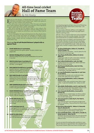 39Let The Uttoxeter & Cheadle Voice take your business to 13,000 local homes. To advertise, call 01538 751629 or 07733 466 970.
1 STUART WOOD (Stone CC and Cheshire)
A superb batsman and a great captain. The best cricketer I ever
played with.
2. MICHAEL IKIN (Bignall End CC and Staffs)
Absolute quality, the best all-rounder Staffordshire has ever had
in my view.
3. ROB KYLE (Little Stoke CC and Oulton CC)
A great batsman who could bowl a bit as well. Superb on and off
the field – a true legend!
4. DAVE HANCOCK (Porthill Park CC and Staffs)
Excellent batsman. Captained Staffordshire for years. Very
difficult to bowl against. He would not give his wicket up for
anything. A terrific captain for club and county.
5. PAUL SHAW (Cheadle CC and Staffs)
What a batsman! He could destroy any attack on his day. I
watched him at Stone a few years ago against Surrey. There were
more balls in the surrounding gardens than on the pitch when he
batted!!
6. ANDY HAWKINS (Moddershall CC and Staffs)
A superb batsman and bowler. He could win you a game with bat
or ball. A very good captain also.
7. SHAUN JENKINSON (Stone CC, Little Stoke CC, Cheadle CC)
He has scored bags of runs wherever he has played. Shaun could
win you a game when needed or save a game if need-be. I hope
he wins a few for Cheadle CC this season!
8. GAVIN CARR (Checkley CC).
A one club man, great batsman and bowler. He captained
Checkley very well over the years. Great family, Checkley through
and through.
9. GEOFF COOK (Rode Park CC)
I played against him for Oulton at Rode Park. He is a fantastic
batter who scored a hundred that day. He hit the ball miles! Great
to watch, not to bowl at!
10. ROGER TILL (Little Stoke)
A very good batsman. On his day he was a great bowler and he
was a no frills batsman who looked after his wicket.
All-time local cricket
Hall of Fame Team
By Pete Rowley
E
ach issue Pete Rowley of Moddershall will compile his very own
‘All Time Local Hall of Fame Cricket Team’ which in his opinion is
the very best cricketers past and present.
Pete will create a team in each issue of The Uttoxeter and Cheadle
Voice colour magazine which he believes incorporates all the ingredients
of a great cricket side which could be unbeatable!
Pete will be delving into his memory bank to select players who
performed over many decades. It should be a fantastic talking point in our
community and no doubt you will all have your views on Pete’s Hall of
Fame selections.
Known throughout the local cricketing fratnerity, Pete played cricket
for teams such as Stone and Oulton was Manager of Cheadle Cricket
Club’s 1st team recently when they won the Division 1 championship
without losing a match and also reaching the final of the prestigious
Staffordshire Cup.
This is my Top 10 Left Handed Batsmen I played with or
against Team:
Local Sporting Legend and Voice columnist Jeff Wood has
selected this month’s Hall of Fame Cricket team - and
what a cracker it is!
As many readers will know, Jeff has a rich insight into
local sport and his views are held in very high esteem
indeed in sporting circles.
Jeff said: “This is a superb cricket team and it would have
been great to have seen my side compete. This cricket
team would also be an excellent football outfit too!!”
“I’ve picked a team of cricketers, past and present, from
the Cheadle, Uttoxeter and Leek area who would give
any team a run for their money, not only on the cricket
field but on the football field as well. Sadly some are no
longer with us whilst a couple of others are still turning
out.”
1 Eric Shaw (Staffordshire, Boltons CC, Cheadle CC,
Stafford Rangers FC)
Quality batsman and fielder. I saw his debut for the
County team many years ago.
2 Terry Finney (Staffordshire, Boltons CC, Burton
Albion FC)
A great guy. Sadly not with us but what a batsman
and fielder. I also saw his County debut.
3 Stan Trafford (Staffordshire, Leek, Port Vale)
Quality batsman for many years. Watch Leek Town
with him home and away.
4 Basil Hayward (Staffordshire, Leek, Port Vale,
Portsmouth)
Great player who I was fortunate enough to watch
at both sports. No longer with us.
5 Les Lowe (Staffordshire, Knypersley CC, Leek Town
FC and others)
Tremendous all rounder who I preferred to play
cricket with rather than soccer against !
6 Henry Searle (Staffordshire, Leek CC, Uttoxeter
Amateurs FC)
A great cricketer who could bat, bowl, field or keep
wicket. A splendid footballer also. Sadly not with
us.
7 Brian Mellor (Staffordshire, Leek CC, Leek Town FC)
One of the very few who have played cricket at Lords
and football at Wembley. Still playing cricket.
8 Peter Swanwick (Staffordshire, Caverswall CC,
Rocester FC)
I’ve picked him as wicket keeper over Brian as Brian
can field anywhere. Pete could have gone further
than he did in both sports.
9 Tony Lacey (Leek CC, Stoke City FC, Port Vale FC,
Rochdale FC)
Class batsman who I was fortunate enough to bat
with as a schoolboy. Tony sacrificed his cricket career
for football.
10 Kevin Barry (Bramshall CC, Boltons CC, Newcastle
Town FC, Rocester FC)
Had he not been in such a lucrative profession, Kev
could have gone to great things in both sports.
11 Ted Lowell (Staffordshire, Stoke MO CC, Cheadle CC,
Derby County FC, Stoke City FC)
Wonderful all round sportsman who not only turned
out in the old First Division but scored in it for two
different clubs.
I’m not sure what the batting order would be or, more
difficult still, how to organize them into a football team.
They would, however, beat most teams at either sport.
Reader’s
Hall of Fame
Local Cricket
Team
 