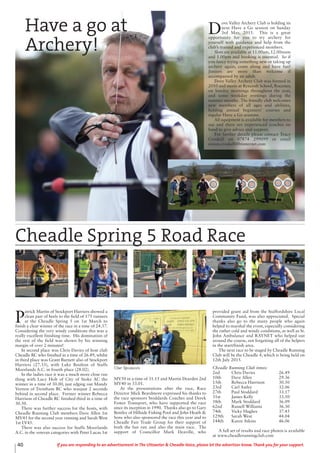 40 If you are responding to an advertisement in The Uttoxeter & Cheadle Voice, please let the advertiser know. Thank you for your support.
Have a go at
Archery!
D
ove Valley Archery Club is holding its
next Have a Go session on Sunday
3rd May, 2015. This is a great
opportunity for you to try archery for
yourself with guidance and help from the
club’s trained and experienced members.
Slots are available at 11.00am, 12.00noon
and 1.00pm and booking is essential. So if
you fancy trying something new or taking up
archery again, come along and have fun!
Juniors are more than welcome if
accompanied by an adult.
Dove Valley Archery Club was formed in
2010 and meets at Ryecroft School, Rocester,
on Sunday mornings throughout the year,
and some weekday evenings during the
summer months. The friendly club welcomes
new members of all ages and abilities,
holding annual beginners’ courses and
regular Have a Go sessions.
All equipment is available for members to
use and there are experienced coaches on
hand to give advice and support.
For further details please contact Tracy
Croskell on 07874 299099 or email
simon.croskell@btinternet.com
P
atrick Martin of Stockport Harriers showed a
clean pair of heels to the field of 175 runners
at the Cheadle Spring 5 on 1st March to
finish a clear winner of the race in a time of 24.37.
Considering the very windy conditions this was a
really excellent finishing time. His domination of
the rest of the field was shown by his winning
margin of over 2 minutes!
In second place was Chris Davies of host club
Cheadle RC who finished in a time of 26.49, whilst
in third place was Grant Burnett also of Stockport
Harriers (27.33), with Luke Boulton of Staffs
Moorlands A.C. in fourth place (28.02).
In the ladies race it was a much more close run
thing with Lucy Holt of City of Stoke AC the
winner in a time of 30.00, just edging out Mandy
Vernon of Trentham RC who wasjust 2 seconds
behind in second place. Former winner Rebecca
Harrison of Cheadle RC finished third in a time of
30.50.
There was further success for the hosts, with
Cheadle Running Club members Dave Allen 1st
MV45 for the second year running and Sarah West
1st LV45.
There was also success for Staffs Moorlands
A.C. in the veteran categories with Peter Lucas 1st
MV50 in a time of 31.15 and Martin Dearden 2nd
MV40 in 33.01.
At the presentations after the race, Race
Director Mick Beardmore expressed his thanks to
the race sponsors Stoddards Coaches and Derek
Fower Transport, who have supported the race
since its inception in 1990. Thanks also go to Gary
Bentley of Hillside Fishing Pool and John Heath &
Sons who also sponsored the race this year and to
Cheadle Fair Trade Group for their support of
both the fun run and also the main race. The
support of Councillor Mark Deaville, who
provided grant aid from the Staffordshire Local
Community Fund, was also appreciated. Special
thanks also go to the many people who again
helped to marshal the event, especially considering
the rather cold and windy conditions, as well as St.
John Ambulance and RAYNET who helped out
around the course, not forgetting all of the helpers
in the start/finish area.
The next race to be staged by Cheadle Running
Club will be the Cheadle 4, which is being held on
12th July 2015.
Cheadle Running Club times:
2nd Chris Davies 26.49
10th Dave Allen 29.36
15th Rebecca Harrison 30.50
23rd Carl Astley 32.06
27th Paul Stoddard 33.17
31st James Kelly 33.50
58th Mark Stoddard 36.09
62nd Russell Williams 36.30
74th Vicky Hughes 37.45
129th Sarah West 44.04
144th Karen Atkins 46.06
A full set of results and race photos is available
at www.cheadlerunningclub.com
Cheadle Spring 5 Road Race
Our Sponsors
 