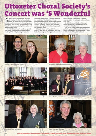 10 If you are responding to an advertisement in The Uttoxeter & Cheadle Voice, please let the advertiser know. Thank you for your support.
Uttoxeter Choral Society’s
Concert was ‘S Wonderful
S
t Mary’s Church Uttoxeter was decorated
with tree branches from which teddy bears
peeped. The chairman, Dan Fleet welcomed
an enthusiastic audience who thoroughly enjoyed
Uttoxeter Choral Society’s Spring Concert “In The
Mood”. This was conducted by Anthony Rose with
Katie Riddle on piano.
Ain’t Misbehavin’and ‘S wonderful opened
the concert to a good start. After Pat Barker’s
reading of “On a May Morning”imaginative
renderings by the choir of ‘I do like to be beside
the seaside’and ‘The Teddy Bears’Picnic’
explained the decorations of the church. Malcolm
Sykes’reading ‘And Yet, I don’t know’had the
audience in stitches. The final fresh and lovely
selection of songs from West Side Story brought
the evening to an end.
Uttoxeter Choral Society, established more
than 125 years’ago, has an excellent reputation
for its choral singing including a much-celebrated
Faure’s Requiem in Manchester Cathedral
accompanied by the nationally-acclaimed Foden
Brass Band.
On 28th November the Choral Society’s
concert at Denstone College will feature the
works of Mendelssohn.
The Society is keen to welcome new members
particularly tenors. Rehearsals for the autumn
concert commence on 3rd September at 7.30pm
in Uttoxeter Guildhall, Balance Street.
Anthony T Rose and Katie Riddle A couple of members from the audience
The choir Carole Watkin and Judith Crosse
Eileen Smith with raffle winner David Gage and Mrs Gage
 