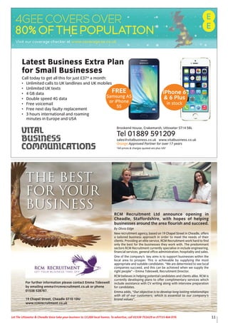 RCM Recruitment Ltd announce opening in
Cheadle, Staffordshire, with hopes of helping
businesses around the area flourish and succeed.
By Olivia Edge
New recruitment agency, based on 19 Chapel Street in Cheadle, offers
a tailored business approach in order to meet the needs of their
clients. Providing an elite service, RCM Recruitment work hard to find
only the best for the businesses they work with. The predominant
sectors RCM Recruitment currently specialise in include engineering,
financial services, general office administration, hospitality and sales.
One of the company’s key aims is to support businesses within the
local area to prosper. This is achievable by supplying the most
appropriate and suitable candidates. “We are determined to see local
companies succeed, and this can be achieved when we supply the
right people” – Emma Tideswell, Recruitment Director.
RCM believes in helping potential candidates and clients alike. RCM is
currently developing plans to offer complimentary services which
include assistance with CV writing along with interview preparation
for candidates.
Emma adds, “Our objective is to develop long lasting relationships
with all of our customers; which is essential to our company’s
brand values”.
The Best
for your
Business
For further information please contact Emma Tideswell
by emailing emma@rcmrecruitment.co.uk or phone
01538 528787.
19 Chapel Street, Cheadle ST10 1DU
www.rcmrecruitment.co.uk
iPhone 6
& 6 Plus
in stock
Latest Business Extra Plan
for Small Businesses
Call today to get all this for just £37* a month:
• Unlimited calls to UK landlines and UK mobiles
• Unlimited UK texts
• 4 GB data
• Double speed 4G data
• Free voicemail
• Free next day faulty replacement
• 3 hours international and roaming
minutes in Europe and USA
Brookend House, Crakemarsh, Uttoxeter ST14 5BL
Tel 01889 591209
sales@vitalbusiness.co.uk www.vitalbusiness.co.uk
Orange Approved Partner for over 17 years
*All prices & charges quoted are plus VAT
FREE
Samsung A5
or iPhone
5S
11Let The Uttoxeter & Cheadle Voice take your business to 13,000 local homes. To advertise, call 01538 751629 or 07733 466 970.
 