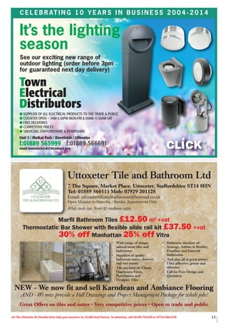 13Let The Uttoxeter & Cheadle Voice take your business to 13,000 local homes. To advertise, call 01538 751629 or 07733 466 970.
C E L E B R AT I N G 1 0 Y E A R S I N B U S I N E S S 2 0 0 4 - 2 0 1 4
It’s the lighting
season
See our exciting new range of
outdoor lighting (order before 3pm
for guaranteed next day delivery)
Great Offers on tiles and suites • Very competitive prices • Open to trade and public
Uttoxeter Tile and Bathroom Ltd
7 The Square, Market Place, Uttoxeter, Staffordshire ST14 8HN
Tel: 01889 560111 Mob: 07929 201128
Email: uttoxetertileandbathroom@hotmail.co.uk
Open Monday to Saturday - Sunday Appointment Only.
While stocks last. Terms & conditions apply.
• Wide range of unique
natural stone tiles and
bathrooms
• Suppliers of quality
bathroom suites, showers
and wet rooms
• Tile stockists of: Classic
Flagstones, Vives,
Porcelanosa and
Designer Tiles
• Bathroom stockists of:
Synergy, Ashton & Bentley,
Frontline and Imperial
Bathrooms
• And also, all at great prices:
Ultra adhesive, grouts and
silicones
• Call for Free Design and
Quotation
NEW - We now fit and sell Karndean and Ambiance Flooring
AND - We now provide a Full Drawings and Project Management Package for whole jobs!
Marfil Bathroom Tiles £12.50 m2 +vat
Thermostatic Bar Shower with flexible slide rail kit £37.50 +vat
30% off Manhattan 25% off Vitra
 