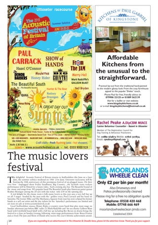 14 If you are responding to an advertisement in The Uttoxeter & Cheadle Voice, please let the advertiser know. Thank you for your support.
The music lovers
festival
T
he delightful Acoustic Festival of Britain returns to Staffordshire this June on a later
date, the summer solstice weekend on 19th -21st June. Uttoxeter racecourse will be
hosting the 10th anniversary of this prestigious festival of un-plugged music. On their
very first ‘ unplugged show Friday headliners, Big Country , the Scottish roots rockers
performance will be filmed for a future video. Early evening also has The Beautiful Sound of
the music and songs from 90’s popular band The Beautiful South plus American guitar genius
Rodney Branigan among the 20 acts with day ticket only £30 on the opening day.
A real delight for the classic roots n folk music lovers as this year sees a very full line up
on all 3 stages headed by the man with the ‘ golden voice, Paul Carrack and his band on
Saturday. The former Mike and The Mechanics, Squeeze front man has now eclipsed his former
bands as a sell out artist and the day tickets for his Saturday’s performance are limited and
are now on sale at www.acousticfestival.co.uk
Local Staffordshire musos, Honey Rider, a country roots band that play main stage on
Sunday afternoon just before BBC radio 2’s Mark Radcliffe and his sea shanty Galleon Blast
band with Litchfield based Quill with a full line up including Bev Bevan on drums brings the
festival to a close on Sunday evening, following main stage performances from Bruce Foxton
and co from The Jam and Show of Hands who receive this year’s lifetime achievement award.
Ki
tchens by Paul Gabri
el
of K i n g s ton e
Affordable
Kitchens from
the unusual to the
straightforward.
Practical lay-out from the traditional hand-painted
to the modern glossy look. From the cosy farmhouse
appeal to the popular ‘Shaker’ touch.
Phone Paul for free, friendly advice on
079906 22125 or 01889 562139
Ask for a leaflet or visit website:
www.kingsleykitchens.co.uk
or e-mail: kingsleykitchens@hotmail.co.uk
Rachel Peake A.DipCBM MIACE
Canine Behaviour Counsellor - Based in Uttoxeter
Member of The Registration Council for
Dog Training & Behaviour Practioners
Tel: 01889 563873 Mobile: 07816 507834
Email: rpeake40@gmail.com
Only £2 per bin per month!
Also Driveways and
Patios professionally cleaned
Please ring for a free no obligation quote
Telephone: 01538 420 468
Mobile: 07748 666 469
moorlandswheelieclean.jimdo.com
Established 2004
MOORLANDS
WHEELIE CLEAN
 
