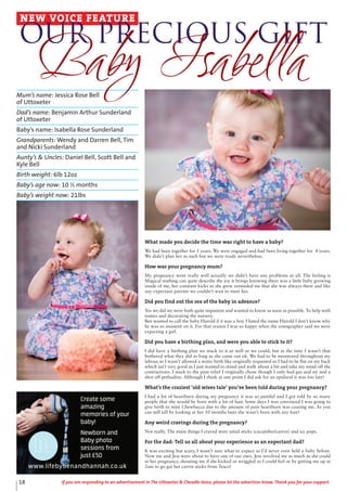 Mum’s name: Jessica Rose Bell
of Uttoxeter
Dad’s name: Benjamin Arthur Sunderland
of Uttoxeter
Baby’s name: Isabella Rose Sunderland
Grandparents: Wendy and Darren Bell, Tim
and Nicki Sunderland
Aunty’s & Uncles: Daniel Bell, Scott Bell and
Kyle Bell
Birth weight: 6lb 12oz
Baby’s age now: 10 ½ months
Baby’s weight now: 21lbs
NEW VOICE FEATURE
Our Precious Gift
Baby Isabella
Create some
amazing
memories of your
baby!
Newborn and
Baby photo
sessions from
just £50
www.lifebybenandhannah.co.uk
What made you decide the time was right to have a baby?
We had been together for 5 years. We were engaged and had been living together for 4 years.
We didn’t plan her as such but we were ready nevertheless.
How was your pregnancy mum?
My pregnancy went really well actually we didn’t have any problems at all. The feeling is
Magical nothing can quite describe the joy it brings knowing there was a little baby growing
inside of me, her constant kicks as she grew reminded me that she was always there and like
any expectant parents we couldn’t wait to meet her.
Did you find out the sex of the baby in advance?
Yes we did we were both quite impatient and wanted to know as soon as possible. To help with
names and decorating the nursery.
Ben wanted to call the baby Harold if it was a boy. I hated the name Harold I don’t know why
he was so insistent on it. For that reason I was so happy when the sonographer said we were
expecting a girl.
Did you have a birthing plan, and were you able to stick to it?
I did have a birthing plan we stuck to it as well as we could, but at the time I wasn’t that
bothered what they did as long as she came out ok. We had to be monitored throughout my
labour, so I wasn’t allowed a water birth like originally requested so I had to lie flat on my back
which isn’t very good as I just wanted to stand and walk about a bit and take my mind off the
contractions. I stuck to the pain relief I originally chose though I only had gas and air and a
shot off pethadine. Although I think at one point I did ask for an epidural it was too late!
What’s the craziest ‘old wives tale’ you’ve been told during your pregnancy?
I had a lot of heartburn during my pregnancy it was so painful and I got told by so many
people that she would be born with a lot of hair. Some days I was convinced I was going to
give birth to mini Chewbacca due to the amount of pain heartburn was causing me. As you
can still tell by looking at her 10 months later she wasn’t born with any hair!
Any weird cravings during the pregnancy?
Not really. The main things I craved were salad sticks (cucumber/carrot) and ice pops.
For the dad: Tell us all about your experience as an expectant dad?
It was exciting but scary, I wasn’t sure what to expect as I’d never even held a baby before.
Now me and Jess were about to have one of our own. Jess involved me as much as she could
in her pregnancy, shouting me if she kicked or wriggled so I could feel or by getting me up at
2am to go get her carrot sticks from Tesco!
18 If you are responding to an advertisement in The Uttoxeter & Cheadle Voice, please let the advertiser know. Thank you for your support.
 