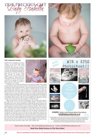 20 If you are responding to an advertisement in The Uttoxeter & Cheadle Voice, please let the advertiser know. Thank you for your support.
Studio Location: Doveridge • Web: www.lifebybenandhannah.co.uk • Contact: hello@lifebybenandhannah.co.uk
Book Your Baby Feature in The Voice Now!
Our Precious Gift
Baby Isabella
Tell us about her arrival:
Isabella Rose Sunderland arrived at
5.04am on the 29th May 2014,
weighing 6lbs 12oz. I was 38+4
weeks had only left work a week or
so before, id spent all the day before
cleaning and shopping preparing for
our little one knowing it wouldn’t be
long until we met her. At 7.30pm
that evening my brother Kyle
popped in to see how I was (family
often popped in whilst Ben was
working so I wasn’t by myself and to
see how I was going on). I made a
drink and we both sat down to
watch Britain’s Got Talent.
15 minutes in to it I had a horrible pain in my belly. I thought id just pulled
myself cleaning earlier that afternoon but as I looked down I was soaked and
I realised my waters had just broken. I went and cleaned myself up and rang
the hospital, who asked me to go straight in. Isabella had poo’d when my
waters had broke and they needed to monitor us throughout to check she
didn’t swallow any of it and to prevent infection. I rang Ben and he left work
straight away to come and collect us. Kyle was a little scared I think kept
asking if I needed anything and was running around putting the last things in
my hospital bag for me. He came with us to the hospital but he wasn’t allowed
in the labour ward with us, only my mum and Ben were allowed in. He sat
outside all evening and morning waiting to see his baby niece.
After we were seen to our room it all became a bit of a blur and seemed to
go really quick, for me anyway (I kept falling asleep!). I had gas and air
throughout and a few shots of pethidine to help with the pain, because I was
being monitored. I wasn’t allowed a water birth as originally planned I had to
stay lay down on the bed so the monitors would stay in place. This was pure
hell - I had back contractions throughout, so all I wanted to do was stand up
and walk about but I wasn’t allowed. At 4:30am they told me I was fully
dilated and that we could start pushing. It took 34 minutes of pushing and
breathing till we finally met our little one. It was amazing to have her put
straight on me when she came out we all cried. The smiles on her daddies and
nannies face were unbelievable you could see already how much they loved
her. They took her to get weighed then passed her to her daddy. That was the
best moment of my life watching the two of them together. It still is whenever
Ben gets in from work or gets up in the morning Isabella wants him not me
he gets all the hugs and cheesy smiles. She’s such a daddy’s girl.
 