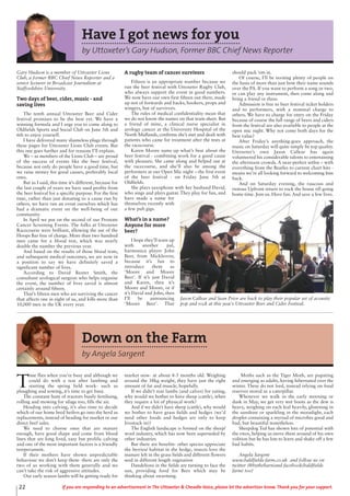 22 If you are responding to an advertisement in The Uttoxeter & Cheadle Voice, please let the advertiser know. Thank you for your support.
Have I got news for you
by Uttoxeter’s Gary Hudson, Former BBC Chief News Reporter
Gary Hudson is a member of Uttoxeter Lions
Club, a former BBC Chief News Reporter and a
senior lecturer in Broadcast Journalism at
Staffordshire University.
Two days of beer, cider, music - and
saving lives
The tenth annual Uttoxeter Beer and Cider
festival promises to be the best yet. We have a
winning formula and I urge you to come along to
Oldfields Sports and Social Club on June 5th and
6th to enjoy yourself.
I have delivered many shameless plugs through
these pages for Uttoxeter Lions Club events. But
this one goes further and for reasons I’ll explain.
We – as members of the Lions Club – are proud
of the success of events like the beer festival,
because not only do people have a good time, but
we raise money for good causes, preferably local
ones.
But as I said, this time it’s different, because for
the last couple of years we have used profits from
the beer festival for a specific purpose. For the first
time, rather than just donating to a cause run by
others, we have run an event ourselves which has
had a dramatic event on the well-being of our
community.
In April we put on the second of our Prostate
Cancer Screening Events. The folks at Uttoxeter
Racecourse were brilliant, allowing the use of the
Hoops Bar free of charge. More than two hundred
men came for a blood test, which was nearly
double the number the previous year.
And based on the results of those blood tests,
and subsequent medical outcomes, we are now in
a position to say we have definitely saved a
significant number of lives.
According to David Baxter Smith, the
consultant urological surgeon who helps organise
the event, the number of lives saved is almost
certainly around fifteen.
That’s fifteen men who are surviving the cancer
that affects one in eight of us, and kills more than
10,000 men in the UK every year.
A rugby team of cancer survivors
Fifteen is an appropriate number because we
run the beer festival with Uttoxeter Rugby Club,
who always support the event in good numbers.
We now have our own first fifteen out there, made
up not of forwards and backs, hookers, props and
wingers, but of survivors.
The rules of medical confidentiality mean that
we do not know the names on that team sheet. But
a friend of mine, a clinical nurse specialist in
urology cancer at the University Hospital of the
North Midlands, confirms she’s met and dealt with
patients who came for treatment after the tests at
the racecourse.
Karen Moore sums up what’s best about the
beer festival - combining work for a good cause
with pleasure. She came along and helped out at
the racecourse, and she’ll also be among the
performers at our Open Mic night – the first event
of the beer festival - on Friday June 5th at
Oldfields.
She plays saxophone with her husband David,
who sings and plays guitar. They play for fun, and
have made a name for
themselves recently with
a few pub gigs.
What’s in a name?
Anyone for more
beer?
I hope they’ll team up
with another pal,
harmonica player John
Beer, from Mickleover,
because it’s fun to
introduce them as
‘Moore and Moore
Beer’. If it’s just David
and Karen, then it’s
Moore and Moore, or if
it’s David and John, then
I’ll be announcing
‘Moore Beer’. That
should pack ‘em in.
Of course, I’ll be inviting plenty of people on
the basis of more than just how their name sounds
over the PA. If you want to perform a song or two,
or can play any instrument, then come along and
bring a friend or three.
Admission is free to beer festival ticket holders
and to performers, with a nominal charge to
others. We have to charge for entry on the Friday
because of course the full range of beers and ciders
from the festival are also available to people at the
open mic night. Why not come both days for the
best value?
After Friday’s anything-goes approach, the
music on Saturday will quite simply be top quality.
Uttoxeter’s own Jason Callear has again
volunteered his considerable talents to entertaining
the afternoon crowds. A near-perfect setlist – with
everything from the Beatles to current chart hits -
means we’re all looking forward to welcoming him
back.
And on Saturday evening, the raucous and
riotous Upfront return to rock the house till going
home time. Join us. Have fun. And save a few lives.
Jason Callear and Sean Prior are back to play their popular set of acoustic
pop and rock at this year’s Uttoxeter Beer and Cider Festival.
Down on the Farm
by Angela Sargent
T
ime flies when you’re busy and although we
could do with a rest after lambing and
starting the spring field work- such as
ploughing and sowing, it’s time to get busy.
The constant hum of tractors busily fertilising,
rolling and mowing for silage too, fills the air.
Heading into calving, it’s also time to decide
which of our home bred heifers go into the herd as
replacements, instead of heading for market or our
direct beef sales.
We need to choose ones that are mature
enough, have good shape and come from blood
lines that are long lived, easy but prolific calving
and one of the most important factors is a friendly
temperament.
If their mothers have shown unpredictable
behaviour we don’t keep them- there are only the
two of us working with them generally and we
can’t take the risk of aggressive attitudes.
Our early season lambs will be getting ready for
market now- at about 4-5 months old. Weighing
around the 38kg weight, they have just the right
amount of fat and muscle, hopefully.
If we didn’t rear lambs (and calves) for eating,
why would we bother to have sheep (cattle), when
they require a lot of physical work?
And if we didn’t have sheep (cattle), why would
we bother to have grass fields and hedges (we’d
need other foods and hedges are only to keep
livestock in)?
The English landscape is formed on the sheep/
wool industry, which has now been superseded by
other industries
But there are benefits- other species appreciate
the berries/ habitat in the hedge, insects love the
manure left in the grass fields and different flowers
seed in different length vegetation
Dandelions in the fields are turning to face the
sun, providing food for Bees which may be
thinking about swarming.
Moths such as the Tiger Moth, are pupating
and emerging as adults, having hibernated over the
winter. These do not feed, instead relying on food
reserves stored as a caterpillar.
Whenever we walk in the early morning or
dusk in May, we get very wet boots as the dew is
heavy, weighing on each leaf heavily, glistening in
the sunshine or sparkling in the moonlight, each
droplet containing a myriad of microbes good and
bad, but beautiful nonetheless.
Sheepdog Ted has shown lots of potential with
the ewes, helping us move them around of his own
volition but he has lots to learn and shake off a few
bad habits.
Angela Sargent
www.baldfields-farm.co.uk and follow us on
twitter (@bythebarn)and facebook(baldfields
farm) too!
 