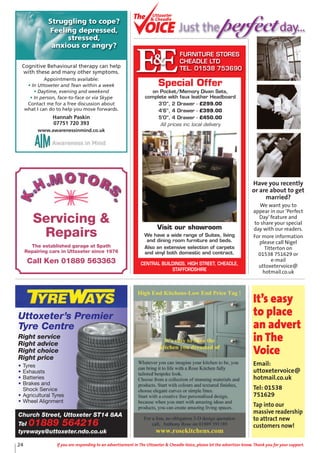 24 If you are responding to an advertisement in The Uttoxeter & Cheadle Voice, please let the advertiser know. Thank you for your support.
Uttoxeter’s Premier
Tyre Centre
Right service
Right advice
Right choice
Right price
• Tyres
• Exhausts
• Batteries
• Brakes and
Shock Service
• Agricultural Tyres
• Wheel Alignment
Church Street, Uttoxeter ST14 8AA
Tel 01889 564216
tyreways@uttoxeter.ndo.co.uk
It’s easy
to place
an advert
in The
Voice
Email:
uttoxetervoice@
hotmail.co.uk
Tel: 01538
751629
Tap into our
massive readership
to attract new
customers now!
Cognitive Behavioural therapy can help
with these and many other symptoms.
Appointments available:
• In Uttoxeter and Tean within a week
• Daytime, evening and weekend
• In person, face-to-face or via Skype
Contact me for a free discussion about
what I can do to help you move forwards.
Hannah Paskin
07751 720 393
www.awarenessinmind.co.uk
Struggling to cope?
Feeling depressed,
stressed,
anxious or angry?
EEFURNITURE STORES
CHEADLE LTD
TEL. 01538 753690
&
CENTRAL BUILDINGS, HIGH STREET, CHEADLE,
STAFFORDSHIRE
Visit our showroom
We have a wide range of Suites, living
and dining room furniture and beds.
Also an extensive selection of carpets
and vinyl both domestic and contract.
Special Offer
on Pocket/Memory Divan Sets,
complete with faux leather Headboard
3’0”, 2 Drawer - £299.00
4’6”, 4 Drawer - £399.00
5’0”, 4 Drawer - £450.00
All prices inc local delivery
Servicing &
Repairs
The established garage at Spath
Repairing cars in Uttoxeter since 1976
Call Ken 01889 563363
Have you recently
or are about to get
married?
We want you to
appear in our ‘Perfect
Day’feature and
to share your special
day with our readers.
For more information
please call Nigel
Titterton on
01538 751629 or
e-mail
uttoxetervoice@
hotmail.co.uk
Uttoxeter
& Cheadle
Uttoxeter
& Cheadle
Just the perfectday...
 