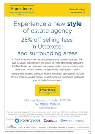Let The Uttoxeter & Cheadle Voice take your business to 13,000 local homes. To advertise, call 01538 751629 or 07733 466 970. 25
Please note: If you have instructed another agent on a Sole Agency basis, the terms of those instructions must
be considered before contacting us. Commission is required in the event of a successful sale.
3 Carters Square, Uttoxeter ST14 7FN
Tel: 01889 358487
frankinnes.co.uk
Land & New Homes | Auctions | Mortgage Services | Surveys | Conveyancing
Find us on:
*Terms and conditions apply. Only valid on instructions before end of June 2015. Call or visit branch for full details
At Frank Innes we know the exclusive property market inside out. With
over 80 years’ experience in the sale of all types of property across the
East Midlands, our dedicated team are experts in luxury property and
buyers and tenants come to us speciﬁcally seeking such homes.
If you are considering selling, or looking for a fresh approach to the sale
of your property, please contact us in the strictest conﬁdence to discuss
your individual requirements.
25% off selling fees*
in Uttoxeter
and surrounding areas
Experience a new style
of estate agency
frankinnes.co.uk
Sales & Lettings
 
