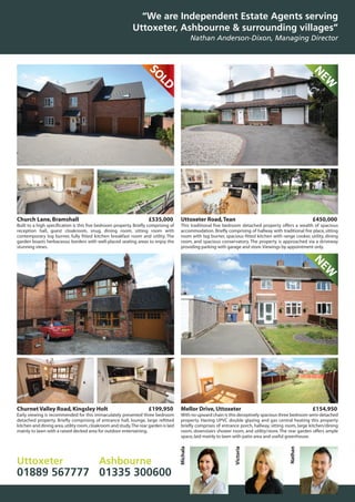 Churnet Valley Road,Kingsley Holt £199,950
Early viewing is recommended for this immaculately presented three bedroom
detached property. Briefly comprising of entrance hall, lounge, large refitted
kitchen and dining area,utility room,cloakroom and study.The rear garden is laid
mainly to lawn with a raised decked area for outdoor entertaining.
SOLD
NEW
Church Lane,Bramshall £535,000
Built to a high specification is this five bedroom property. Briefly comprising of
reception hall, guest cloakroom, snug, dining room, sitting room with
contemporary log burner, fully fitted kitchen breakfast room and utility. The
garden boasts herbaceous borders with well-placed seating areas to enjoy the
stunning views.
Uttoxeter Road,Tean £450,000
This traditional five bedroom detached property offers a wealth of spacious
accommodation. Briefly comprising of hallway with traditional fire place, sitting
room with log burner, spacious fitted kitchen with range cooker, utility, dining
room, and spacious conservatory. The property is approached via a driveway
providing parking with garage and store.Viewings by appointment only.
Mellor Drive,Uttoxeter £154,950
With no upward chain is this deceptively spacious three bedroom semi-detached
property. Having UPVC double glazing and gas central heating this property
briefly comprises of entrance porch, hallway, sitting room, large kitchen/dining
room, downstairs shower room, and utility/store. The rear garden offers ample
space,laid mainly to lawn with patio area and useful greenhouse.
“We are Independent Estate Agents serving
Uttoxeter, Ashbourne & surrounding villages”
Nathan Anderson-Dixon, Managing Director
Uttoxeter
01889 567777
Ashbourne
01335 300600
Michala
Victoria
Nathan
NEW
 