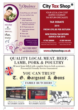 QUALITY LOCAL MEAT, BEEF,
LAMB, PORK & POULTRY
All meat home killed with complete farm to fork assurance.
Personal & Friendly Service Guaranteed
YOU CAN TRUST
100% BRITISH MEAT
2 Market Street, Uttoxeter
Tel (01889) 565870
Roycroft Farm, Bramshall
Tel (01889) 563353
City Tax Shop
YOUR LOCAL LOW COST
LIMITED COMPANY
TAX RETURN SPECIALISTS
TAX REBATE
2015
FROM £95.00 PER RETURN
NEW POSTAL TAX RETURN
SERVICE FOR 2015
www.citytaxshop.co.uk
01782 280800
City Tax Shop, 8 Ridge House Drive,
Festival Park, Stoke on Trent, ST1 5SJ
01283 548 843
City Tax Shop, 8 Shobnall Road,
Burton-on-Trent, DE14 2BA
28 If you are responding to an advertisement in The Uttoxeter & Cheadle Voice, please let the advertiser know. Thank you for your support.
 