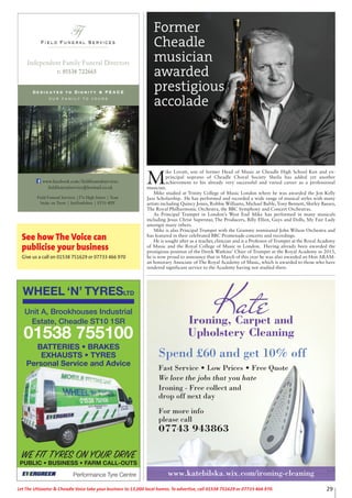 Ironing, Carpet and
Upholstery Cleaning
Spend £60 and get 10% off
Fast Service • Low Prices • Free Quote
We love the jobs that you hate
Ironing - Free collect and
drop off next day
For more info
please call
07743 943863
Kate
www.katebilska.wix.com/ironing-cleaning
29Let The Uttoxeter & Cheadle Voice take your business to 13,000 local homes. To advertise, call 01538 751629 or 07733 466 970.
Field Funeral Services
Ffs
Dedicated to Dignity & PEACE
our family to yours
t: 01538 722665
Independent Family Funeral Directors
Field Funeral Services |37a High Street | Tean
Stoke on Trent | Staffordshire | ST10 4DY
www.facebook.com/fieldfuneralservices
fieldfuneralservice@hotmail.co.uk
M
ike Lovatt, son of former Head of Music at Cheadle High School Ken and ex-
principal soprano of Cheadle Choral Society Sheila has added yet another
achievement to his already very successful and varied career as a professional
musician.
Mike studied at Trinity College of Music London where he was awarded the Jon Kelly
Jazz Scholarship. He has performed and recorded a wide range of musical styles with many
artists including Quincy Jones, Robbie Williams, Michael Buble, Tony Bennett, Shirley Bassey,
The Royal Philharmonic Orchestra, the BBC Symphony and Concert Orchestras.
As Principal Trumpet in London’s West End Mike has performed in many musicals
including Jesus Christ Superstar, The Producers, Billy Elliot, Guys and Dolls, My Fair Lady
amongst many others.
Mike is also Principal Trumpet with the Grammy nominated John Wilson Orchestra and
has featured in their celebrated BBC Promenade concerts and recordings.
He is sought after as a teacher, clinician and is a Professor of Trumpet at the Royal Academy
of Music and the Royal College of Music in London. Having already been awarded the
prestigious position of the Derek Watkins’ Chair of Trumpet at the Royal Academy in 2013,
he is now proud to announce that in March of this year he was also awarded an Hon ARAM-
an honorary Associate of The Royal Academy of Music, which is awarded to those who have
rendered significant service to the Academy having not studied there.
Former
Cheadle
musician
awarded
prestigious
accolade
See how The Voice can
publicise your business
Give us a call on 01538 751629 or 07733 466 970
WHEEL ‘N’ TYRESLTD
Performance Tyre Centre
WE FIT TYRES ON YOUR DRIVE
PUBLIC • BUSINESS • FARM CALL-OUTS
Unit A, Brookhouses Industrial
Estate, Cheadle ST10 1SR
01538 755100
BATTERIES • BRAKES
EXHAUSTS • TYRES
Personal Service and Advice
 