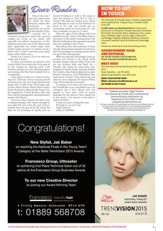 3Let The Uttoxeter & Cheadle Voice take your business to 13,000 local homes. To advertise, call 01538 751629 or 07733 466 970.
Publisher and Editor: Nigel Titterton
The Uttoxeter & Cheadle Voice is published by
Community Voice Publications Ltd
Telephone 01538 751629 e-mail
uttoxetervoice@hotmail.co.uk
The views expressed in this publication are those of our contributors and are
not necessarily those of the publishers, nor indeed their responsibility.
All Rights Reserved. Copyright Community Voice Publications Ltd.
Designed and Produced by noel@sergeantdesign.com
First of all, may I
take this opportunity
to thank all those
fantastic readers who
contacted me
regarding my article
in last month’s Voice.
I received lots of
comments saying how much they enjoyed
reading my words on my family and
especially my father’s ‘masterclass on life’
which he passed on to me in The Alton Castle
pub! Apparently my article made some
readers laugh out loud (in modern speak I
believe this is LOL!!) and some parts made
many readers shed a tear.....
Thank you, it means a lot to me when my
readers get in touch....
As many of you know, my passion in life
is sport which I have taken part in for most of
my life. I began my ‘sporting career’ with
football, playing over two thousand games
and starting off at Port Vale Football Club as
an apprentice.
I also played cricket at a lower level for
Tean CC 2nd team, always enjoying myself
with characters who were larger than life and
people who I really loved. Team-mates such
as Dave Brunt, Kenny Elliott, Basil Lomas,
Dennis Rowlinson, Brian Smith, Stuart Cox,
the magnificent Collett Brothers John and
Dave and my unforgettable opening batsman
partner Trott Brunt!
Trott was a dear friend to me when I was
a rampant teenager who always thought he
was right! He was in his 60’s and I believe
worked down the pits all his life which did
little for his breathing. It usually took us
around 10 minutes to walk to the crease to
open the batting as Trott had to take it
‘steady!’ We tried our hardest every match
and although we were no Ian Bothams we
stuck to our task and usually put on
partnerships which we were proud of – one
time I remember we put on 15 runs!!
Then the sight of Dave Brunt (who had
imbibed around 7 pints in The White Hart in
Tean prior to the match) snorting down The
Wentlows hill against the opposition batsmen
who were shaking in their boots.
Marvellous days and sometimes I bump
into the aforementioned people around town
and I feel privileged to exchange banter about
our good old cricketing days.
When my legs had cried enough, I took up
snooker and played in the North Staffs
Snooker League with my father Frank and
my two brothers John and Mark for a
Cheadle club. Again my team-mates were
magnificent human beings and great friends.
Eric Godwin, Alan Stokes, Johnny Jervis, Ken
‘Rocket’ Stevenson, Clem Whitehurst, Bert
Emery, Ivan ‘Lovejoy’ Cope, Pete Evans and
when we were desperate for players Philip
Cope! All wonderful local people.
I could go on for hours, alas time is short
but I would like to say a big thank you to all
colleagues who I have played with and
against in local sport. And of course
apologies for any players I have missed out
in this article – my memory is not what it
used to be fellas!
I hope you enjoy reading this issue.
I’ll speak to you next time
Nigel Titterton
Editor & Publisher
HOW TO GET
IN TOUCH
The Uttoxeter & Cheadle Voice is wholly independent
and is published at 3 Spode Close, Cheadle, Staffs
ST10 1DT.
13,000 copies are distributed free to homes and
businesses in Uttoxeter, Cheadle, Rocester, Denstone,
Bramshall, Stramshall, Alton, Oakamoor, Tean, Lower
Tean, Checkley, Leigh, Church Leigh, Crakemarsh,
Combridge, Kingsley, Mayfield, Ellastone, Draycott,
Cresswell, Saverley Green & Fulford and Doveridge
areas.
Clients are welcome to view the printing matrix.
ADVERTISEMENT SALES
AND EDITORIAL
Tel: 01538 751629 or 07733 466 970
Email: uttoxetervoice@hotmail.co.uk
NEXT ISSUE
The next Voice will be distributed from July 17th
2015.
News Deadline: July 7th 2015
Advertising Deadline: July 10th 2015
BOOK YOUR ADVERT NOW -
EMAIL uttoxetervoice@hotmail.co.uk
OR PHONE 01538 751629
Dear Reader,
Congratulations!
t: 01889 568708
4 T r i n i t y S q u a r e , U t t o x e t e r S T 1 4 8 T H
JAK BAKER
YOUNG TALENT CATEGORY
NATIONAL FINALIST
New Stylist, Jak Baker
on reaching the National Finals in the Young Talent
Category at the Wella Trendvision 2015 Awards
To our new Creative Director
on joining our Award Winning Team
Francesco Group, Uttoxeter
on achieving 2nd Place Technical Salon out of 32
salons at the Francesco Group Business Awards
Congratulations!Congratulations!Congr
Category at the W
eaching the National Finals in the Yon r
New Stylist, Jak Baker
atulations!Congr
endvision 2015 Arella TTre WWella T
oNational Finals in the YYoung T
New Stylist, Jak Baker
atulations!
dswarendvision 2015 A
alentoung TTalent
New Stylist, Jak Baker
salons at the Francesco Gr
on achieving 2nd Place T
Francesco Gr
on joining our A
o our nTTo our new Cr
oup Business Asalons at the Francesco Gr
echnical Salonnd Place TTechnical Salon out of 32
oup, UttoxeterFrancesco Gr
ead Winning TTeamwaron joining our A
ectoreative Diro our new Cr
dswaroup Business A
echnical Salon out of 32
oup, Uttoxeter
eam
ector
r i n i t y S q u a r4 T
t: 01889 568708
e , U t t o x e t e r S T 1 4 8 T Hr i n i t y S q u a r
t: 01889 568708
e , U t t o x e t e r S T 1 4 8 T H
t: 01889 568708
 