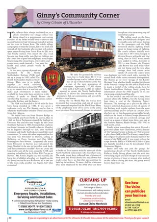 Emergency Repairs, Installations,
Servicing and Cabinet Sales
• Commercial/Catering/Shop Refrigeration • Cellar Cooling
• Chilled/Frozen Storage • Air Conditioning
T: 07855 343477 / 01538 723823
www.centigradeservices.co.uk
Tean,Staffordshire,ST10 4ET
See how
The Voice
can publicise
your business
email
uttoxetervoice@hotmail.co.uk
or give us a ring
01538 751629
or 07733 466 970
CURTAINS UP
Custom made blinds and curtains
Full range of fabrics
Full measurement and making service
Curtain alterations also undertaken
Friendly and local
Competitive prices including
collection and delivery
Contact Claire Hardwick
T: 01538 702201- M: 07979 942050
E: claire@curtainsup.co.uk
30 If you are responding to an advertisement in The Uttoxeter & Cheadle Voice, please let the advertiser know. Thank you for your support.
Ginny’s Community Corner
by Ginny Gibson of Uttoxeter
T
he railways have always fascinated me, as a
child I remember our village railway line
being closed in a government cost cutting
exercise, so my father would have to drive to the
nearest Station in East Grinstead, instead of getting
on the train in Forest Row. The whole village
campaigned to stop the closure, but to no avail and
instead, all the husbands who worked in London,
spent years driving from Forest Row to EG, as it
was fondly named. This meant the A22 road
became one long traffic jam. But we children put
the closed line to good use and played many happy
hours along the closed track, where dens and
camps were made instead – I am sure the
health and safety people would be
horrified!.
In this area, a group of people are
fascinated by the North
Staffordshire Railway (NSR) and
set up a group in 1995 called The
North Staffordshire Railway Study
Group. Their aim is to gather
together as much surviving
information as there is about the NSR,
to try to ensure that it is not lost and to
make such information is more widely
available to those who have an interest in the
railway. I spoke to David Moore the
Membership Secretary and Publications editor
about the Railway and the history.
The NSR was founded in 1845 with the first
lines being installed in 1846. It was given a
nickname early on, The Knotty, maybe that is
where the Staffordshire emblem of the knot comes
from, but I digress.
The initial lines ran from Norton Bridge to
Macclesfield and from Derby to Crewe, then in
1862 an Act of Parliament created the Stafford to
Uttoxeter line and this was bought by the Great
Northern Railway in 1881. It meant that a railway
ran from Uttoxeter to Grindley then to Chartley
on to Ingestre through to Salt, then Stafford
Common and finally Stafford, serving all the rural
community. Of course the other important line for
our area was Uttoxeter to Burton, calling at
Rolleston on Dove, Stretton and Clay Mills,
Horninglow then Burton. Apparently the track
from Uttoxeter to Burton was nicknamed the
Jinny. Wouldn’t it be nice to have that track back,
and then commuters wouldn’t have to create the
long traffic jam all the way along the A518 each
morning to Stafford or the A50 or B5017 to get to
Burton. My Auntie Angela told me recently, she
knew lots of children who play very happily on the
old Jinny line tracks near Rolleston, so as one use
of the track ends, another one begins. Isn’t that
evolution?
We take for granted the railway
lines, but to build these 4ft 8 ½ in
standard gauge tracks, a share scheme
was set up so that everyone could buy
a part of the next generation of
transport. Apparently 117,500 shares
were sold at £20 each (£2420 in today’s
money) to create the North Staffordshire
Railway, it shows the determination of the
pioneers to link up communities and spread the
wealth to rural towns.
During the 1st World War the tracks were
invaluable for transporting coal and all sorts of
other materials required for the War Effort. Many
of the employees went off to serve in the army,
never to return. Two memorial plaques are situated
in Stoke on Trent station with the names of all the
North Stafford railwaymen who lost their lives.
The study group have collected lots of photos of
these men and would dearly like any photos that
readers may have, so that they can continue to
build up the archives. To view a full list of the men
who were employed by the NSR who lost their
lives please visit www.nsrsg.org.uk/
remembrance.php
The rolling stock on the lines
were also fabulously designed and
eventually came with steam heating
for the passengers and the NSR
pioneered electric lighting which
meant no longer using oil lighting.
The coach colours initially were
claret, but in 1875 they changed to
Victoria Brown, with gold and blue
lining, then in 1882 waist panels
were added in white, however in
1903 a new Brown, the Victoria
Lake Brown was used with yellow
and red lining and the first class
carriage door had cream waist
panels. Of course the coat of arms
was displayed on both coach sides, making the
overall look of the trains extremely distinguished.
My thanks go to Dave Scragg of the Knotty
Heritage Trust who has kindly supplied the photos
of the restored carriages for this article. If you want
to make a model of the rolling stock, then the
North Staffordshire Railway Study group has
information about the NSR wagons on its site
www.nsrsg.org.uk/modelling.php
In this article I can only tell you a very short
amount about the NSRSG, but the Group meet
four times a year at the Gladstone Pottery
Museum. The meetings are a place to be able to
listen to informal discussions on lots of aspects of
the Railway with regular updates from the main
national railway archive at Kew in London. They
also have an on line discussion group called nsrail,
which can be found in Yahoo Groups. However if
you want to go and see a restored carriage and
travel on a steam or diesel train then a day out at
the Foxfield Station, Blythe Bridge, ST11 9BG is
well worth a visit.
Finally when researching this article I found a
great story about Peter Cheeseman, artistic director
of The Victoria Theatre in Stoke; in 1966 he wrote
a play about NSR called The Knotty, named after
the company nickname and it featured many of the
voices of old NSR staff, if you want to buy the
script then the ISBN is 9780416079708 or if you
are digitally minded, it can be downloaded from
Transacord Digital.
Better still why not join the group, for
membership details of The North Staffordshire
Railway Study Group please visit the web site:
www.nsrsg.org.uk and don’t forget if you have any
stories or photos of men or women who worked
on the railway during the wars, the group would
love to hear from you.
 