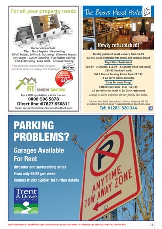 31Let The Uttoxeter & Cheadle Voice take your business to 13,000 local homes. To advertise, call 01538 751629 or 07733 466 970.Let The Uttoxeter & Cheadle Voice take your business to 13,000 local homes. To advertise, call 01538 751629 or 07733 466 970.
PARKING
PROBLEMS?
Garages Available
For Rent
Uttoxeter and surrounding areas
From only £6.62 per week
Contact 01283 528541 for further details
ROOFLINE SOLUTIONS
SECURE
FIT
Our services include:
• Tiles • Slate Repairs • Re-pointing
• UPVC Fascias, Soffits & Guttering • Chimney Repairs
• Dry Verges • Gutter Cleaning • Flat Rubber Roofing
• Felt & Battering • Lead Work • External Painting
A local family run business that just
loves the jobs you simply can’t manage!
For a FREE quotation, call us free on:
0800 696 5878
Direct line: 07827 656811
Email: securefitrooflinesolutions@outlook.com
For all your property needs
Gutter
cleaning
from just
£255
Freshly produced roast carvery from £4.99
As well as an extensive bar menu and specials board
Royal Boar Restaurant
£10.99 - 2 Courses, £12.99 - 3 Courses (Mon-Sat lunch)
£15.95 Sunday Lunch
Set 3 Course Evening Menu from £17.95
A La Carte menu available
Dates for your Diary!
Father’s Day June 21st - £21.95
All served in our main A La Carte restaurant
Always a warm welcome at our family run hotel.
The Boars Head Hotel, Station Road, Sudbury, Derbyshire DE6 5GX
www.boars-head-hotel.co.uk • enquiries@boars-head-hotel.co.uk
Tel: 01283 820 344
Newly refurbished!
 