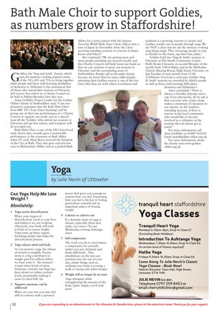 Yoga
by Julie Nevin of Uttoxeter
Can Yoga Help Me Lose
Weight ?
Absolutely!
1 Yoga assists detoxification
When your organs of
detoxification (such as your liver
and kidneys) are not working
effectively, your body will tend
to hold on to excess weight.
Yoga tones up these organs,
breathing deeply also helps the
detoxification process
2 Yoga relaxes mind and body
As you practice yoga, the release
of tension is tangible. Excess
stress is a big contributor to
weight gain.Fat collects where
we least want it - the stomach -
in part when levels of stress
hormone, cortisol, rise.Yoga has
been shown to reduce cortisol
levels, presumably making it
easier to shed belly fat.
3 Negative emotions can be
addressed
When on your mat you may feel
able to connect with a personal
power that gives you courage to
express how you feel. Expressing
how you feel is the key to feeling
good about yourself and an
important aspect of loosing
weight.
4 Calories in calories out
If a dynamic form of yoga is
chosen, especially those that
make you sweat. (Try my
Wednesday evening Ashtanga
class)
5 Self-compassion
The work you do in class fosters
a compassion for yourself,
makes you pay attention and
think differently . This
mindfulness on the mat can
translate into the rest of your
day, simple things such as,
realising your body is craving a
walk or eating only when hungry
6 Weight will no longer be an issue
Yoga elongates while
strengthening the muscles of the
body. Quite simply you’ll look
great.
Yoga Classes
Tranquil Heart Yoga
Mondays 6.30pm-8pm, Drop-In Class £7
(Excluding Bank Holidays)
Introduction To Ashtanga Yoga
Wednesdays 7.30pm-8.30pm, Drop-in Class £6
(A certain level of fitness required)
Hatha Yoga
Fridays 9.30am-10.30am, Drop-In Class £6
Come Along To Julie Nevin’s Classic
Yoga Classes - Book Now!
Held at Uttoxeter Town Hall, High Street,
Uttoxeter ST14 7HN
JULIE NEVIN D.O. BSY,
Telephone 0797 259 8453 or
email cherryhillclinic@gmail.com
Bath Male Choir to support Goldies,
as numbers grow in Staffordshire!
G
oldies, the ‘Sing and Smile’ charity, which
uses the memory evoking popular music
of the 50’s, 60’s and 70’s, to bring together
older people and those with learning disabilities
or dementia or Alzheimer’s, has announced that
all those who attend their sessions in Uttoxeter
will receive free tickets to a Charity Concert to
be held in Abbots Bromley later this year.
Anne Griffiths, Project Leader for the Golden
Oldies Charity in Staffordshire said, “I am very
pleased to announce that the Bath Male Choir
from BBC TV’s ‘Last Choir Standing’ will be
giving one of their star performances at a Charity
Concert in support our work, and as a special
treat all the ‘Goldies’ who attend our sessions in
Uttoxeter will get free tickets, and transport will
be provided too.
Bath Male Choir is one of the UK’s best-loved
male choirs, they recently gave a memorable
performance at the ceremony in Bath Abbey
when TV cook Mary Berry received the Freedom
of the City of Bath. They also gave concerts last
year in Malmesbury Abbey and in a packed Bath
Abbey for a joint concert with the famous
Treorchy Welsh Male Voice Choir. Add to that a
tour of Japan in November when the Choir
receiving standing ovations at concerts in Itami,
Kyoto and Tokyo.”
She continued, “We are getting more and
more people attending our sessions locally and
this Charity Concert will help boost our funds so
that we can continue to grow our sessions in
Uttoxeter and the surrounding areas of
Staffordshire. People call us the smile charity
because we know that for many older people,
attending their Goldies session is one of the few
times that they are with others. Loneliness and
isolation is a growing concern in society and
Goldies reaches out to people through song. We
are NOT a choir but we use the memory-evoking
sing-along songs. They encourage people to clap
in rhythm to the music, tap their feet, smile.”
Goldies hold two ‘Sing & Smile’ sessions in
Uttoxeter at The Heath Community Centre,
Holly Road, Uttoxeter on second Monday of the
month from 3.00-4.00pm, and at the Methodist
Church Meeting Room, High Street, Uttoxeter on
last Tuesday of each month from 11.00-
12.00noon. Everyone is welcome, Goldies ‘Sing
& Smile’ sessions are attended by elderly people
as well as those with learning difficulties,
dementia and Alzheimer’s.
Anne concluded, “There is
always a friendly welcome and a
cup of tea afterwards, all we ask is
that everyone who comes along
makes a minimum £1 donation to
our charity. As the numbers
attending increase, if there is
anyone in the local community
who would like to become
involved as a volunteer at the
sessions then do please get in
touch.”
For more information call
Anne Griffiths on 01889 562269
Email anne@golden-oldies.org.uk
For more information about
the charity visit www.golden-
oldies.org.uk
32 If you are responding to an advertisement in The Uttoxeter & Cheadle Voice, please let the advertiser know. Thank you for your support.
 