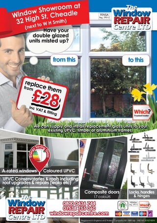 replace them
from
inc VAT & fitting
A-rated windows Coloured UPVC
UPVC Conservatories & roofs including
roof upgrades & repairs (leaks etc)
Have your
double glazed
units misted up?
We can supply and install replacement glass units to your
existing UPVC, timber or aluminium frames.
We can supply and install replacement glass units to your
existing UPVC, timber or aluminium frames.
Composite doors
17 colours
Locks,handles
& hinges
0800 0436 744
01538 755 060
windowrepaircentre.com
Registered in England and Wales - Company No. 5481160 - VAT No. 874274594
dow Repair Centr
Energy saving window
Energ
y Saving
Glass
Window Showroom at
32 High St, Cheadle
(next to W H Smith)
double glazed
Have
double glazed
e your
units misted up?
double glazed
units misted up?
double glazed
f
replace the
p
from emm
inc VAT & fitting
WeWe can su
exexxisisst
p
g
p ly and innsstatall rere
itting UPPVCVC,, ttimbe
ply e lacemmennt laass
eer oor alumminnium frfrr
p glass units to yourss uniitsts toto yoyour
rarammeses.
s
wving windogy saEner
trenepair Cw Rndo
g
sala
GGl
gnngiinvaSy
gg
y
rrgeernE
& hinges
wwwiindowr pa rc
0088000 040434336 7
011535338 7575555 0
nnddowowwrreeppaaiircrceen
153 7
436 7
r co
7474444
060660
nnttrree.ccoom
6
744
87427459494
 