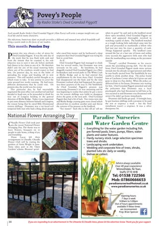 Cheadle Flower Club took part
in the recent National Flower
Arranging Day. The theme was to
leave flowers, bouquets etc to
people to take home, a thing of joy
and friendship.
Diane Lucas left three
arrangements in Cheadle. Cheadle
Flower Club will be visiting the
gardens of Anita Wright in June.
Anita takes part in the ‘Open
Gardens’ scheme. Bloomin’ great!
National Flower Arranging Day
34 If you are responding to an advertisement in The Uttoxeter & Cheadle Voice, please let the advertiser know. Thank you for your support.
Povey’s People
By Radio Stoke’s Owd Grandad Piggott
P
ension day was always a day of stress for
Owd Grandad Piggott. It was the only day of
the week that he was flush with cash and
from the instant that he counted it, his sole
objective was to turn it into ale before anybody
had chance to lay claim to any of it. He therefore
didn’t aim for any of his usual watering holes
where any of his creditors would expect to find
him. On pension day, he was in the habit of
spreading his wings and heading off to new
pastures. This still needed careful thought as to
which route to take. It was unwise to cover the
same ground two weeks running. He had many
different destinations that he could visit. On
pension day, the world was his oyster.
This particular day, he had successfully
negotiated the post office exit unobserved and had
decided to head east, so he proceeded to drink his
way out of Longton heading in the general
direction of Blythe Bridge. Today it was important
to put some distance between himself and Longton,
the reason being that he owed Billy Drummond
sixteen shillings. Drummer was a rat faced evil
tempered little man who had a thing about people
who owed him money and he harboured a deep
suspicion that Owd Grandad Piggott was trying his
best to avoid him.
As if!
Owd Grandad Piggott had managed to elude
him for several weeks, but Drummer was now
seriously on his case. By lunchtime, he had
doggedly tracked Owd Grandad Piggott via a Meir
bookmakers and several pubs to The White Cock
at Blythe Bridge and as he had entered that
establishment by the front door, Owd Grandad
had disappeared out the back and by the time
Drummer realised what had happened, his quarry
was three quarters of the way to The Smithfield.
As Owd Grandad Piggott’s pension was
decreasing, Drummer’s ire was mounting and he
was beginning to realise that unless he got a move
on, his sixteen shillings was liable to disappear
down the gents at the next pub. Owd Grandad
Piggott then had a bit of luck. Two trains were due
and Blythe Bridge crossing gates were closed which
allowed him to swallow another pint and throw
the remains of his pension at the landlord.
“Ere master! Stick this in thee till an’ tell me
when its gone!’ he said and as the landlord stood
there open mouthed, Owd Grandad Piggott sat
down and appeared thoroughly involved in
watching a game of darts. The landlord watched
as a rough looking little individual came into his
pub and proceeded to manhandle a fellow who
had just put into his trust a quantity of cash.
Things happened quickly. The landlord came
around the bar at a fast rate of knots and within
sixty seconds the aggressive little man who had
done the manhandling was sitting on the pavement
outside
‘Yooop!’, carolled Drummer as his coccyx
smote the unyielding paving slab. For the next
hour, Owd Grandad Piggott made more serious
inroads into his already ravaged pension and when
he was finally ejected from The Smithfield, he was
unable to drink another drop. The police found
him at Catchems Corner where he’d given out and
gone to sleep in a bus shelter. When the police car
delivered him to his house, Drummer was waiting
for him. Owd Grandad Piggott panicked and told
the policemen that Drummer was a local
psychopath who had threatened to kill him so he
was escorted in and Drummer was threatened with
arrest if he didn’t go home immediately.
Drummer did finally get paid. A fortnight later,
he got fourteen shillings with a promise to be paid
the rest at sixpence a week – but the final
installment wasn’t a sixpence. It was a silver
threepenny bit.
Each month Radio Stoke’s Owd Grandad Piggott (Alan Povey) will write a unique insight into our
local life and its many characters.
His infectious, humorous slant on people provides a different and unusual mix which hopefully will
bring a warm smile to the faces of our readers.
This month: Pension Day
Paradise Nurseries
and Water Garden Centre
• Everything for the water garden including fish,
pre-formed pools, liners, pumps, filters, water
plants and water features.
• Hardy nursery stock. Large selection specimen
trees and shrubs.
• Landscaping work undertaken.
• Wedding and corporate hire of trees, shrubs,
planted tubs etc daily or weekly.
• Deliver or collect.
Advice always available.
Over 40 years experience
Winnothdale, Nr.Tean,
Staffs ST10 4HB
Tel: 01538 722566
Mob: 07860666653
paradisenurseries@hotmail.co.uk
www.paradisenurseries.co.uk
Opening hours:
7 days a week
9.00am to 5.00pm
Out of hours appointments
available if these times
are inconvenient
Prop. Brian Spencer
 