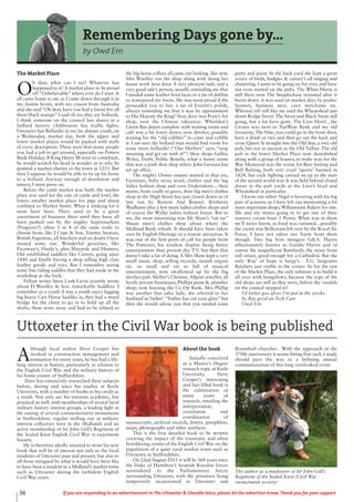36 If you are responding to an advertisement in The Uttoxeter & Cheadle Voice, please let the advertiser know. Thank you for your support.
Remembering Days gone by...
by Owd Ern
The Market Place
O
h dear, what can I say! Whatever has
happened to it? A market place to be proud
of! “Unbelievable” where ever do I start. It
all came home to me as I came down through it in
my Austin Seven, with my cousin from Australia
and she said “Oh dear, have you had a forest fire all
them black stumps” I said oh no, they are bollards.
I think someone on the council has shares in a
bollard factory (Ashbourne has traffic lights,
Uttoxeter has Bollards) in my far distant youth, on
a Wednesday, market day, both the upper and
lower market places would be packed with stalls
of every description. There were that many people
you had a job to get around, especially on Potters
Bank Holiday. If King Henry III were to comeback,
he would scratch his head in wonder as to why he
granted a market charter to the town in 1251. But
then I suppose he would be able to tie up his horse
to a bollard. Anyway enough of desolation and
misery, I must press on.
Before the cattle market was built, the market
place was used for the sale of cattle and fowl, the
lower, smaller market place for pigs and sheep
confined to Market Street. What a stinking lot it
must have been. There used to be a great
assortment of business there until they have all
been pushed out by the mighty Supermarkets
(Progress?!) often 3 or 4 of the same trade to
choose from, like J Cope & Son, Tommy Stewart,
British Argentine, all butchers and no doubt I have
missed some out. Wonderful groceries, like
Paceman’s, Hardy’s, plus Maypole and Hunters.
Old established saddlers like Carters, going since
1840 and finally having a shop selling high class
leather goods and toys. But I remember seeing
some fine riding saddles that they had made in the
workshop at the back.
Fellow writer Steve Lank Lavin recently wrote
about H Woolley & Son, remarkable Saddlers. I
remember as a youth (I was a youth once) lugging
big heavy Cart Horse Saddles in, they had a metal
bridge for the chain to go in to hold up all the
shafts, these wore away and had to be relined so
the big horse collars all came out looking like new.
Mrs Woolley ran the shop along with doing her
house work next door. A very pleasant lady, and a
very good sale’s person, usually reminding me that
I needed some leather boot laces or a tin of dubbin
to waterproof my boots. She was most proud if she
persuaded you to buy a tin of Everett’s polish,
always reminding me that it was by appointment
to His Majesty the King! Next door was Pratt’s Art
shop, now the Chinese takeaway. Whieldon’s
Green Bus depot complete with waiting room and
café was a bit lower down, now derelict, possibly
waiting for the “old cobbler” to come and cobble
it. I am sure the bollard man would find room for
some more bollards! (“Our Herbert” says, “stop
moaning and get on with it!”) Shoe shops Gallor,
Wyles, Trufit, Public Benefit, what a funny name
that was a posh shoe shop where John German has
set up office.
The mighty Ormes empire started in that era,
Furniture, baby wear, wool, clothes and the big
ladies fashion shop and even Undertakers... their
motto, from cradle to grave, their big men’s clothes
shop in the High Street has just closed down as of
late run by Buxton And Bonnet. Brisberns
Wadhams plus a few more ladies clothes shops and
of course the Wylke ladies fashion house. But to
me, the most interesting was Mr Shaw’s “tat tar”
Shaun men’s clothes shop about where the
Midland Bank rebuilt. It should have been taken
over by English Heritage as a tourist attraction. It
was one of the first ports of call for people from
The Potteries, his window display being better
entertainment than present day T.V. but then that
doesn’t take a lot of doing. A Mrs Shaw kept a very
small music shop, selling records, mouth organs
etc. so small and yet so full of musical
entertainment, now swallowed up by the big
derelict pub. Mellor’s Chemist, Allport jeweller, all
lovely private businesses, Phillips paint & plumber
shop, now housing the Co Op Bank. Mrs Phillip
was another fine sales lady; she referred to her
husband as ‘father’.“Father has cut your glass” but
then she would advise you that you needed some
putty and paint. In the back yard she kept a great
aviary of birds, budgies & canary’s all singing and
chattering. I seem to be going on for ever, and have
not even started on the pubs. The White Horse is
still there now The Steeplechase renamed after it
burnt down it was used on market days by posher
farmers, business men, corn merchants etc.
Whereas riff raff like me used the Wheatsheaf just
down Bridge Street. The Swan and Black Swan still
going, but a lot have gone. The Lion Hotel , the
Crown was next to NatWest Bank and my old
favourite, The Vine, you could go in the front door,
have a drink or two and then go out the back and
cross Queen St straight into the Old Star, a very old
pub, but not as ancient as the Old Talbot. The old
pub in the lower Market Place now demolished
along with a group of houses, to make way for the
War Memorial was the venue for Bear baiting and
Bull Baiting, both very cruel ‘sports’ banned in
1824, but cock fighting carried on up to the start
of the second world war. It was held behind closed
doors in the pub yards at the Lion’s head and
Wheatsheaf in particular.
I know our editor Nigel is hovering with his big
pair of scissors, so I have left out mentioning a lot
more important shops, Williamsons Bakers for one.
Me and my mates going in to get one of their
massive cream buns 1 Penny. What was in them
we’ll never know, as food was rationed…possibly
the cream was Brillcream left over by the Royal Air
Force. I have not taken any harm from them
though. Two big Iron mongers G&A. Harris
affectionately known as Gandie Harris and of
course the magnificent Bamfords, the stone front
still intact, good enough for a Cathedral. But the
only ‘Ray’ of hope is Sargy’s - T.G. Sargeants
Butchers just visible in the corner. As for the rest
of the Market Place, the only solution is to build it
all over with bungalows, because the tops of the
old shops are still as they were, before the vandals
on the council stepped in!
I’d better goo afore I’m put in the stocks.
So Bay good an Teck Care
Owd Ern
A
lthough local author Dave Cooper has
worked in construction management and
estimation for many years, he has had a life-
long interest in history, particularly in relation to
the English Civil War and the military history of
his home county of Staffordshire.
Dave has extensively researched these subjects
before, during and since his studies at Keele
University, with a number of books to his credit as
a result. Not only are his interests academic, but
practical as well, with memberships of several local
military history interest groups, a leading light in
the raising of several commemorative monuments
in Staffordshire, regular stalling out at military
interest collectors fairs in the Midlands and an
active membership of Sir John Gell’s Regiment of
the Sealed Knot English Civil War re-enactment
Society.
He is therefore ideally situated to write his new
book that will be of interest not only to the local
residents of Uttoxeter past and present, but also to
all those intrigued by what it would have been like
to have been a resident in a Midland’s market town
such as Uttoxeter during the turbulent English
Civil War years.
About the book
Initially conceived
as a Master’s Degree
research topic at Keele
University, Dave
Cooper’s interesting
and fact filled book is
the culmination of
many years of
research, entailing the
interpretation,
correlation and
coordination of
manuscripts, archival records, letters, pamphlets,
maps, photographs and other artefacts.
This is the first detailed book to be written
covering the impact of the traumatic and often
bewildering events of the English Civil War on the
population of a quiet rural market town such as
Uttoxeter, in Staffordshire.
On 22nd August 2015 it will be 368 years since
the Duke of Hamilton’s Scottish Royalist forces
surrendered to the Parliamentary forces
surrounding Uttoxeter, with the prisoners being
temporarily incarcerated in Uttoxeter and
Bramshall churches. With the approach of the
370th anniversary it seems fitting that such a study
should pave the way to a befitting annual
commemoration of this long overlooked event.
The author as a musketeer of Sir John Gell’s
Regiment of the Sealed Knot (Civil War
reenactment society)
Uttoxeter in the Civil War book is being published
 