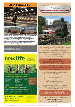 Take a drive out to one of the area’s most beautiful
‘olde worlde’ country inns and restaurants -
and savour a truly delicious experience!
Enjoy wonderful views overlooking Croxden Abbey
and the surrounding countryside.
Open every day, 12-10pm
Pensioners Specials
Monday to Saturday 12-2pm
Main Meal £4.50, 3 Courses £8.00
Sunday Lunches served all day
Take your pick from Beef,Turkey, Lamb,
Pork or Chicken
Traditional Cask Ales - Marstons Pedigree,
Spitfire, London Pride, Black Sheep
Heated smoking area
Mid-Week Evening Specials
Accommodation in superb Log Cabins with
Hot Tubs available. B&B and Self Catering.
See website for further details.
Enjoy a great meal atThe Raddle -
The Perfect Country Inn & Restaurant
Quarry Bank, Hollington, near Alton Towers
Telephone: 01889 507278
www.logcabin.co.uk
EXPERT ADVICE
FROM PASSIONATE
PROFESSIONALS
All work to
BS3998 standard
Call Rob: 01538 361 432
or 07900 995 139
Email: rob@newlifetl.co.uk
Web: www.newlifetl.co.uk
EMERGENCY
CALL-OUTS
ALSO
AVAILABLE
37Let The Uttoxeter & Cheadle Voice take your business to 13,000 local homes. To advertise, call 01538 751629 or 07733 466 970.
C O N S T R U C T I O N S
Serving the community since 1976
MJ Barrett Constructions,Brookside Business Park,Brookside Road,
Uttoxeter,Staffordshire,ST14 8AT
www.mjbarrettconstructions.co.uk
Tel:01889 564 253 • Fax:01889 564 210
F
M J Barrett Constructions supply and erect all types of
agricultural and industrial buildings,including grain stores,
equestrian centres,storage buildings,milking parlours,and
cattle housing along with a variety of industrial warehousing,
office accommodation,retail outlets and entertainment
complexes all built to the highest standards.
 