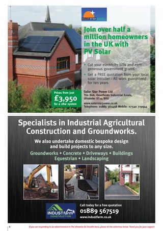 4 If you are responding to an advertisement in The Uttoxeter & Cheadle Voice, please let the advertiser know. Thank you for your support.
Join over half a
million homeowners
in the UK with
PV Solar
• Cut your electricity bills and earn
generous government grants
• Get a FREE quotation from your local
solar installer - All work guaranteed
for ten years
Solar Star Power Ltd
The Hub, Dovefields Industrial Estate,
Uttoxeter ST14 8HU
www.solarstarpower.co.uk
Telephone: 01889 561458 Mobile: 07540 719944
Prices from just
£3,950
for a 2Kw system
Call today for a free quotation
01889 567519
www.industfarm.co.uk
Specialists in Industrial Agricultural
Construction and Groundworks.
We also undertake domestic bespoke design
and build projects to any size.
Groundworks • Concrete • Driveways • Buildings
Equestrian • Landscaping
 