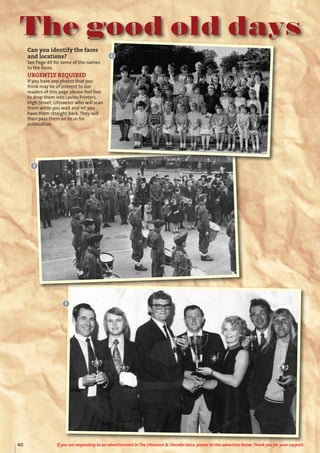 The good old days
Can you identify the faces
and locations?
See Page 49 for some of the names
to the faces.
URGENTLY REQUIRED
If you have any photos that you
think may be of interest to our
readers of this page please feel free
to drop them into Lavins Printers,
High Street, Uttoxeter who will scan
them while you wait and let you
have them straight back. They will
then pass them on to us for
publication.
1
2
3
40 If you are responding to an advertisement in The Uttoxeter & Cheadle Voice, please let the advertiser know. Thank you for your support.
 