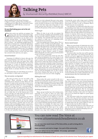 42 If you are responding to an advertisement in The Uttoxeter & Cheadle Voice, please let the advertiser know. Thank you for your support.
Talking Pets
by Shoshannah McCarthy BVetMed (Hons) MRCVS
Shosh qualified from the Royal Veterinary
College in London, and has been working as a
small animal vet at Blue House Veterinary Centre
in Biddulph since 2009. She has a rescue cat
named Bagpuss.
Do you find taking your cat to the vet
stressful?
G
et the carrier out, and the cat scarpers. Cue
hunting under the bed or behind the fridge,
poking them with a broom handle, hauling
more furniture around than you do when you’re
actually moving house... cue finally dragging a
terrified cat from the depths of whatever refuge
they’ve chosen... cue sustaining enough injuries to
keep Boots in business for a month through plaster
sales as you wrestle trying to get the cat into the
carrier... possibly repeat... cue driving to the vet’s
with hands scratched to ribbons and a very unhappy
cat screaming in your ears... cue opening the carrier
in the consulting room to reveal your poor baby,
feet covered in wee and very, very upset...
Sound familiar?
Sometimes it’s difficult to know who gets the
most stressed during a visit to the vet: us, or the cat.
Research has shown time and again that, sadly,
many cat owners put off taking their cats to see the
vet because it is such an upsetting experience.
Obviously, this can have an impact on the health
and welfare of the cat if they don’t receive regular
health checks or prompt attention to illness and
injury.
Fortunately, there are some things you can do to
try and make it a little easier on you both.
The cat carrier: no big deal!
The type of carrier you use can make a big
difference. When selecting a carrier, choose
something secure and easy to clean. Many cats will
pee, poo or vomit in the carrier due to stress or car
sickness, and the last thing you want is something
awkward to keep clean. It is recommended to
choose a carrier that can open at the top, or with a
top half that can be easily unclipped and removed;
this means that in many cases the vet can examine
the cat while they sit in the bottom part of the
carrier, and this can make them feel more secure
than being pulled out onto the table.
Whatever type of carrier you have, it’s vital to
desensitise your cat to it. DON’T just bring it out
when it’s time to go to the vet - keep it out. I realise
that they are bulky and get in the way, but making
baskets and carriers a ‘normal’ part of your cat’s
furniture will avoid building negative associations,
which lead them to take flight as soon as they see it.
If you have the space, keep the carrier out all the
time and encourage your cat to sleep, eat or play in
it. If this isn’t possible, bring it out for playtime
when no vet visit is planned, then put it away again.
If you have a planned vet visit coming up, bring the
carrier out days in advance so your cat gets used to
it. Leave the door open, pop some treats or toys
inside, and just leave the cat to it. With time, your
cat will see the presence of the carrier as no big deal.
Time to go!
When it’s time to go to the vet, prepare the
carrier by placing something soft and familiar inside
for your cat; this could be a blanket or an item of
your clothing - but remember that some cats can get
car sickness so make sure it’s something easily
cleaned and not too precious!
Look into getting some Feliway Spray. This is a
synthetic version of feline facial pheromone - the
substance cats use to mark when they rub their faces
on things.This pheromone can help incite feelings of
comfort and safety, and a few squirts inside the
carrier can help cats feel more secure. It is VERY
important to spray Feliway a good 15 minutes
before placing the cat in the carrier, to let the alcohol
carrier in the spray evaporate!
If your cat is used to the carrier by now, they
may well go in themselves for a treat. If not, it can
be a potential battle to persuade an unwilling cat to
enter a carrier. Try to remain calm. Wear a long-
sleeved top to reduce the chances of being scratched.
Enlist a second pair of hands to help if necessary. I
find that many cats can be placed into carriers much
more easily when they are gently pushed in
backwards, because they cannot see where they are
going. Alternatively, you can try placing the carrier
onto its end and ‘dropping’ the cat into it gently
from above. Baskets that open at the top can be
much easier to use if you are really struggling.
Hitting the road
Always place the carrier securely in the car; a
footwell can work well. You don’t want the carrier
moving around with the motion of the car, so wedge
it in place with something if necessary. Keep noise
and music to a very low volume, and try to drive as
slowly and smoothly as possible.
Arriving at the vet’s
Many cats get worked up in the waiting room,
especially if it is busy or there are noisy dogs
present. To avoid this, you may want to leave your
cat in the car until you are called in, or ask the
receptionist if there is a spare consulting room you
can be shown straight into. Some practices have
Cat-Only waiting areas or run Cat-Only surgeries,
so it’s worth checking with the practice before you
book if these are available. If a short stay in the
waiting room is unavoidable, try to keep your cat’s
carrier elevated off the floor: put it on a table,
another chair if there is space, or on your lap. Try to
dissuade nosy dogs from sniffing at the carrier.
Covering the carrier with a large towel or blanket
can be very helpful, and if you forget to bring one
from home it’s okay to ask at reception; there’s
bound to be one you can borrow.
Cats all behave very differently when they are in
the consulting room. Some are very timid and prefer
to hide in their carrier throughout the appointment;
others are quite bold and enjoy exploring the room.
Whatever your cat is like, tell the vet if you have any
worries or concerns about your cat’s reactions - I
promise you, they’ve seen it all before. Never feel
embarrassed or upset about your cat’s behaviour; it
is natural for them to feel worried or defensive in
new and scary situations.
Home sweet home!
When you arrive home, it’s important not to lose
focus. If possible, leave the carrier out for a few days
before stowing it away so that your cat has the
opportunity to get used to it (see the first part of this
column above).
If you have other cats, they may well be upset by
the ‘vetty’ smell when a cat returns from the vet’s,
and this can lead to aggression. Obviously, this in
itself is upsetting for all the cats involved, as it is for
us as owners to witness. Remember that it is
normal. Pre-empt it if you can. When you bring
your cat back from the vet, it’s a good idea to keep
them separate in another room for a few hours
while the ‘vetty’ smell disperses from their coat.
‘Scent-swapping’ is an easy technique that can help
as well: simply take a clean cloth and rub it on the
cheeks of one cat, then rub the cloth over the coat
of the other cat. This can be done between all cats
in the household and can help redistribute the scent
and pheromones they feel comfortable with.
If all else fails...
Most vets will be able to visit your cat at home.
This often requires a bit more forward planning,
and it’s important to recognise that home visits are
not suitable in every case - for example, very ill cats
and urgent cases are much better off seen at the
practice, where the vet has access to more diagnostic
equipment and medications. But for non-urgent
situations and routine visits, some cats cope better
with a home visit than a trip to the vet’s. Speak to
your vet if you think this might be a good option
for your cat.
Vets and nurses realise how stressed some cats
can get at the vets, and how stressful it can be for
their owners too! Please, don’t put off an important
visit if you’re worried about transporting your cat
or getting them into the carrier. Speak to your vet
or nurse as they may be able to help you.
More information about vet visits with your cat
can be found on International Cat Care’s site:
http://www.icatcare.org/advice/keeping-your-cat-
healthy/bringing-your-cat-vet
You can now read The Voice at
www.uttoxeterandcheadlevoice.co.uk
You can now view recent issues of The Voice online, as well as being able to
download them.
Make comments and send us images - be a part of the community.
Place your advert via our new website - it’s so easy - just email
uttoxetervoice@hotmail.co.uk
 