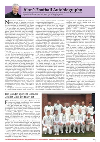 43Let The Uttoxeter & Cheadle Voice take your business to 13,000 local homes. To advertise, call 01538 751629 or 07733 466 970.
The Raddle sponsor Cheadle
Cricket Club 1st team kit
F
or the fourth year running, Peter Wilkinson of The
Raddle, Quarry Bank, Hollington has agreed to sponsor
Cheadle Cricket Club's first team kit.
Peter, who recently was elected as a Staffordshire
Moorlands District Councillor and a Cheadle Town Councillor,
sponsors many sports teams in our area, showing support for
the local community in a superb way.
Cheadle Cricket Club Chairman Nigel Titterton
commented: "I would like to sincerely thank Peter for his
continued sponsorship. He shows great community spirit by
helping local sports clubs and I am sure he will make a
splendid councillor for our area and I wish him well in this
sphere.
"I would, of course, like to thank all our other sponsors,
especially our ground sponsorship from JCB. Without all
these local companies supporting Cheadle Cricket Club
through boards and matchballs sponsorship it would be a
great struggle. I was so pleased recently to welcome NP
Kitchens as a new kit sponsor. Sincere thanks to you all."
If you would like to place a sponsorship board or sponsor
a matchday, please contact Nigel Titterton on 01538 751629
or on 07733 466 970. It will be great to hear from you and
your support will be much appreciated by the committee,
players and all involved with Cheadle CC.
Alan’s Football Autobiography
by Alan Beaman, a local sporting legend
N
ew Zealand and the Aussies on our shores
should set up for exciting cricket this
summer, a challenge for England to prove
they can compete at the highest level, with Strauss
taking on a very important role for English cricket.
He and England need some top performances
with bat and ball, with the Kevin Pietersen saga
behind England let’s hope they can compete.
Whether Pietersen was promised a chance if he
scored runs I don’t know, to move back into the
unhappy dressing room days would have been
impossible for Strauss, Cook and co.
With Barcelona and Juventus in the Champions
League Final the cream always comes to the top,
Messi, Neymar and Suarez up front - can
Barcelona be beaten? I doubt it, but you never
know. Bayern, without the threat of Ribery and
Robben, could not overcome the forward threat of
Barcelona, they defended poorly but who wouldn’t
against the very best forward line we have seen for
a long time.
Chelsea, Arsenal, Man Utd, Liverpool, Man
City have all a lot of work to do to break through
into later stages of the Champions League - the
Premier League is behind in terms of quality.
One player who would have survived in this
company would be the great Jimmy Greaves, I
have said before the best English striker I have ever
seen. I was so proud to be at Stoke against Spurs
when the whole ground applauded Jimmy, wishing
him a speedy recovery after his recent stroke, and
to also see a lot of the crowd including me stand in
admiration of a very talented player who scored at
every level with every club he played for a true
legend. I feel privileged to have watched him many
times live especially when Spurs were Stoke’s first
opponents after promotion in the early sixties
when they had an excellent team.
I had a lot of feedback from readers about the
old Tean days which I remember so fondly so let’s
reminisce some more. School days at Greatwood, a
stone’s throw away from where I was born in
Vicarage Crescent, playing football and cricket in
the top yard.
Now the aim if you were batting was trying to
hit a small window in the top of the gable of the
school - we hit it but never broke it - a tennis ball
at the time stopped the damage.
Then to Mackenzie School at Cheadle, getting
ducked when you arrived in the first few days.
Freda Parker was my first form teacher in 1A, a
lovely lady who I have met several times since.
Bernard Tootall was a favourite of mine, I had a
passion for technical drawing and loved working
with him a great teacher. Mr Kelsall, science, was
another super teacher who was very much on our
wave length - more a friend than a teacher, a man
I had a lot of respect for.
Now the cane was a regular punishment for
anyone who challenged the establishment and I fell
into that category. The weaker teachers had a
tough time in those days and sometimes resorted
to the cane as a last ditch effort to regain respect
but it didn’t work with me, I was far better with
teachers who were firm but treated me with respect
and I soon repaid their trust with friendship which
has lasted ever since I was a prefect in my fourth
year to the amazement of some teachers.
Mr Lovatt for one a great music teacher but no
time for anyone without music talent which I
totally understood. He would let me off music in
the summer to train for athletics.
Now part of being a prefect was to keep your
queue for our Tean bus in a line whilst waiting up
The Avenue, something I had no chance of
achieving. Certain teachers would blame me for my
lack of control, it was a joke - again punishment
came my way.
Lymers double decker was also a lively place
morning and night pushing and shoving, throwing
satchels about and even worse the occasional fight,
but we all got on with it no complaints. Then down
Tean Rec to play. I look at some of the trees we
climbed in those day amazing! Pinching apples
playing conkers, banned I hear now, doing paper
rounds Nellie Horibin’s, we were always on our
cycles around Tean and going bike rides around the
area. Bike scramble tracks were made in Huntley
Woods, in those days we were always working on
our bikes, respraying, repairing brakes, gears etc -
the bike was our transport and we looked after
them. Bostocks cycle shop was an Aladdin’s cave
of equipment and the late Bert Bostock was a
smashing man, always helping with more
complicated bike problems.
Catapults were very popular and air rifles going
up Martha Ford Lane to the Blythe river. Fishing,
making dams, collecting mushrooms,
blackberrying, a carefree young life with lots of
freedom. Treats in your life were the chip shop on
a Friday night, first at Baileys at the bottom of Old
Road then at Rowley’s in New Road, doing some
shopping for my mum at Dawson’s Grocery,
Johnson’s Butchers, Johnson’s Bonmarche, Will
McGarry’s Pat McGarry’s and Parnell’s, calling in
to see Ken and Nellie Sims who were close friends
at Vicarage Crescent until they opened their shoe
shop.
My mum and dad, Ken and Nellie would take
us to the seaside, I was lucky my dad had a small
car, lovely days out, stopping to light the calor gas
stove, make a brew, have a picnic.
Going scrambling to Hawkstone Park Sandon
was also a hobby we all enjoyed. Hoildays in
caravans and flats in Rhyl, Towyn, Aberdovey and
Barmouth are fantastic memories and as cars got
better we went Torquay, Newquay a 12 hour trip
but beautiful holidays, playing football and cricket
on the beach all day long.
I first played in the Uttoxeter League at Leigh
when I was 14 years old. In the new league there
was not much protection but coming off a council
estate playing with all ages toughened you up, and
the with Tean YC playing regular at 15 years old in
a strong Staffordshire Moorland League, Biddulph,
Kingsley Juniors, Foxt, Stockton Brook, Bolton’s,
Brown Edge and lots more had very strong teams
but physically we could look after ourselves and
older lads would always back you up when it got
out of hand.
My first serious injury came at home for Tean
against Kingsley where a guy went through my
knee causing serious ligament damage etc. 8 weeks
on crutches and it took me 6 months to recover, I
learned a lot from that tackle and knew how to
look after myself better.
Great memories, Alan
 