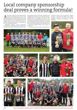 A
Newcastle company’s sponsorship deal has
proved an outstanding success for a local
football team. Teacher supply agency and
education consultancy Focus Education sponsored
Churnet Valley FC, at the beginning of the season,
and they have gone on to win the Uttoxeter &
District Sunday League Division 2 Cup Final and
have also topped the division.
Managing Director, Vanda Magrowski,
commented “I am thrilled that Churnet Valley have
achieved such success in the first season of our
sponsorship deal, their work ethic, enthusiasm and
commitment to succeed is very impressive and I am
delighted that the company was able to offer
funding. This is our sixteenth year in business and
the company has steadily expanded year on year
which has enabled Focus Education to undertake
this worthwhile community sports project, all of
the team at Focus Education are looking forward
to following Churnet Valley next season in
Division 1.”
The Newcastle based company, which this year
celebrates sixteen years of operation, supplies
teachers to schools and colleges from nursery
through to FE level and across every subject
discipline, throughout Staffordshire and the
Midlands.
Local company sponsorship
deal proves a winning formula!
44 If you are responding to an advertisement in The Uttoxeter & Cheadle Voice, please let the advertiser know. Thank you for your support.
 