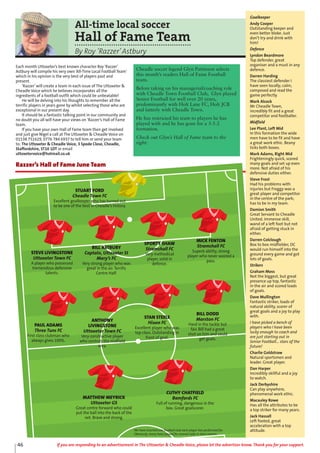 All-time local soccer
Hall of Fame Team
By Roy ‘Razzer’Astbury
Each month Uttoxeter’s best known character Roy ‘Razzer’
Astbury will compile his very own ‘All-Time Local Football Team’
which in his opinion is the very best of players past and
present.
‘Razzer’will create a team in each issue of The Uttoxeter &
Cheadle Voice which he believes incorporates all the
ingredients of a football outfit which could be unbeatable!
He will be delving into his thoughts to remember all the
terrific players in years gone by whilst selecting those who are
exceptional in our present day.
It should be a fantastic talking point in our community and
no doubt you all will have your views on ‘Razzer’s Hall of Fame
team.
If you have your own Hall of Fame team then get involved
and just give Nigel a call at The Uttoxeter & Cheadle Voice on
01538 751629, 0776 784 6937 to tell him or send your team
to: The Uttoxeter & Cheadle Voice, 3 Spode Close, Cheadle,
Staffordshire, ST10 1DT or email
uttoxetervoice@hotmail.co.uk
STUART FORD
Cheadle Town FC
Excellent goalkeeper who has turned out
to be one of the best in Cheadle’s history.
STEVE LIVINGSTONE
Uttoxeter Town FC
A player who possessed
tremendous defensive
talents.
BILL ASTBURY
Captain, Uttoxeter St
Mary’s FC
Very strong player who was
great in the air. Terrific
Centre Half.
SPORTY SHAW
Stramshall FC
Very methodical
player, solid in
defence.
MICK FENTON
Stramshall FC
Superb ability, strong
player who never wasted a
pass.
PAUL ADAMS
Three Tuns FC
First class clubman who
always gives 100%.
ANTHONY
LIVINGSTONE
Uttoxeter Town FC
Very constructive player
who controls the midfield
area.
STAN STEELE
Hixon FC
Excellent player who was
top class. Outstanding in
front of goal.
BILL DODD
Marston FC
Hard in the tackle but
fair. Bill had a great
shot on him and could
get goals.
MATTHEW MEYRICK
Uttoxeter GS
Great centre forward who could
put the ball into the back of the
net. Brave and strong.
CUTHY CHATFIELD
Bamfords FC
Full of running, dangerous in the
box. Great goalscorer.
Razzer’s Hall of Fame June Team
Goalkeeper
Andy Cooper
Outstanding keeper and
even better bloke. Just
don’t try and drink with
him!
Defence
Lyndon Beardmore
Top defender, great
organiser and a must in any
defence.
Darren Harding
The classiest defender I
have seen locally; calm,
composed and read the
game perfectly.
Mark Alcock
Mr Cheadle Town,
incredibly fit and a great
competitor and footballer.
Midfield
Lee Plant, Left Mid
In this formation the wide
men have to be fit and have
a great work ethic. Beany
ticks both boxes.
Mark Adams, Right Mid
Frighteningly quick, scored
many goals and set up even
more. Not afraid of his
defensive duties either.
Steve Frost
Had his problems with
injuries but Froggy was a
great player and competitor
in the centre of the park;
has to be in my team.
Damion Smith
Great Servant to Cheadle
United. Immense skill,
wand of a left foot but not
afraid of getting stuck in
either.
Darren Colclough
Box to box midfielder, DC
would run himself into the
ground every game and got
lots of goals.
Strikers
Graham Moss
Not the biggest, but great
presence up top, fantastic
in the air and scored loads
of goals.
Dave Mullington
Fantastic striker, loads of
natural ability, scorer of
great goals and a joy to play
with.
I have picked a bench of
players who I have been
lucky enough to coach and
are just starting out in
Senior Football... stars of the
future!
Charlie Goldstraw
Natural sportsmen and
leader. Great player.
Dan Harper
Incredibly skillful and a joy
to watch.
Jack Derbyshire
Can play anywhere,
phenomenal work ethic.
Macauley Rowe
Has all the attributes to be
a top striker for many years.
Jack Hassall
Left footed, great
acceleration with a top
attitude.We have inserted one football club each player has performed for.
Obviously, many have played for several clubs in their careers.
Cheadle soccer legend Glyn Pattinson selects
this month’s readers Hall of Fame Football
team.
Before taking on his managerial/coaching role
with Cheadle Town Football Club, Glyn played
Senior Football for well over 20 years,
predominantly with Holt Lane FC, Holt JCB
and latterly with Cheadle Town.
He has restricted his team to players he has
played with and he has gone for a 3-5-2
formation.
Check out Glyn’s Hall of Fame team to the
right:
46 If you are responding to an advertisement in The Uttoxeter & Cheadle Voice, please let the advertiser know. Thank you for your support.
 