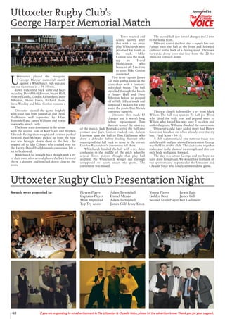 Awards were presented to: Players Player Adam Tortoishell
Captains Player Daniel Meads
Most Improved Adam Tortoishell
Top Try scorer James Gill/Henry Knox
Young Player Lewis Bain
Golden Boot James Gill
Second Team Player Ben Gallimore
U
ttoxeter played the inaugural
George Harper memorial match
against a Whitchurch 3rds side and
ran out victorious in a 34-10 win.
Town welcomed back some old faces
including David Hodgkinson, Stuart Hall,
Howard Gould, Gordon Richardson, Dave
Atherton, Shane Davis, Richard Shaw,
Steve Woolley and Mike Conlon to name a
few.
Uttoxeter started the game brightly
with good runs from James Gill and David
Hodkinson well supported by Adam
Tortoishell and James Williams and it was
town who struck early.
The home team dominated in the scrum
with the second row of Kurt Carr and Stephen
Edwards flexing their weight and as town pushed
forward, Paul Milward picked up from the base
and was brought down short of the line - he
popped off to Jake Cabrera who crashed over for
the 1st try. David Hodgkinson’s conversion left a
lot to be desired.
Whitchurch hit straight back though with a try
of their own, after several phases the lock forward
threw a dummy and touched down close to the
posts.
Town reacted and
scored shortly after
this with a set piece
play. Whitchurch were
penalised for hands in
the ruck. Mike
Conlon took the quick
tap to David
Hodgkinson who
bounced off 2 tacklers
to score. Mike Conlon
converted.
First team captain James
Gill then got his name on the
score sheet with a fantastic
individual finish. The ball
travelled through the hands
of Stuart Hall and Dave
Atherton before he popped
off to Gill. Gill cut inside and
outpaced 3 tacklers for a try
under the posts. Dan Meads
converted superbly.
Uttoxeter then made 13
changes and it wasn’t long
before replacement Tom
Sherratt scored the team try
of the match. Jack Bostock carried the ball into
contact and Jack Conlon rucked out. Ashton
Harrison spun the ball to Tom Gallimore who
drew a defender before feeding Sherratt who
outstripped the full back to score in the corner.
Gordon Richardson’s conversion fell short.
Whitchurch finished the half with a try. After
confusion in the middle of the pitch whereby
several Town players thought that play had
stopped, the Whitchurch winger ran through
unopposed to score under the posts. The
conversion was missed.
The second half saw lots of changes and 2 tries
to the home team.
Milward scored the first after a superb line out.
Palmer took the ball at the front and Milward
gathered to the back of a driving maul. The town
forwards drove over the line from the 22 for
Milward to touch down.
This was closely followed by a try from Mark
Wilson. The ball was spun to fly half Joe Wood
who faked the wide pass and popped short to
Wilson who forced his way over 2 tacklers and
under the posts. Williams shanked the conversion.
Uttoxeter could have added more had Henry
Knox not knocked on when already over the try
line. Final Score - 34-10.
A club statement said - the turn out today was
unbelievable and just showed what esteem George
was held in at this club. The club came together
today and really showed its strength and this can
only bode well going forward.
The day was about George and we hope we
have done him proud. We would like to thank all
our sponsors and in particular the Uttoxeter and
Cheadle Voice who kindly sponsored the game.
Uttoxeter Rugby Club’s
George Harper Memorial Match
Uttoxeter Rugby Club Presentation Night
Uttoxeter
& Cheadle
Uttoxeter
& Cheadle
Sponsored by
48 If you are responding to an advertisement in The Uttoxeter & Cheadle Voice, please let the advertiser know. Thank you for your support.
 