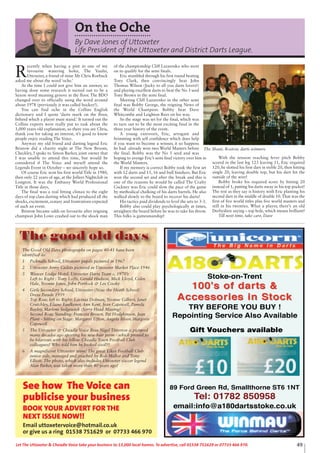 Stoke-on-Trent
TRY BEFORE YOU BUY !
Repointing Service Also Available
89 Ford Green Rd, Smallthorne ST6 1NT
Tel: 01782 850958
email:info@a180dartsstoke.co.uk
Gift Vouchers available
The Good Old Days photographs on pages 40-41 have been
identified as:
1 Picknalls School, Uttoxeter pupils pictured in 1967
2 Uttoxeter Army Cadets pictured in Uttoxeter Market Place 1946
3 Weaver Lodge Hotel, Uttoxeter Darts Team c. 1970’s
Left to Right : Tony Lofts, Gerald Hudson, Mick Lloyd, Colin
Hale, Yvonne Jones, John Portlock & Les Cooke
4 Girls Secondary School, Uttoxeter (Now the Heath School)
Dress Parade 1959
Top Row, left to Right: Lavinia Dolman, Yvonne Gilbert, Janet
Crutchley, Elaine Faulkener, Ann Kent, Jean Capewell, Pamela
Bayley, Marlene Sedgewick (Sorry Head Missing)
Second Row, Standing: Francess Brown, Pat Hodgkinson, Jean
Plant - Sitting on Stage: Margaret Ufton, Angela Bloor, Margorie
Capewell
5 The Uttoxeter & Cheadle Voice Boss Nigel Titterton is pictured
many decades ago sporting his new hair perm - which proved to
be hilarious with his fellow Cheadle Town Football Club
colleagues! Who told him he looked cool!!!
6 A magnificent Uttoxeter team! The great Elkes Football Club
junior side, managed and coached by Bob Mellor and Tony
Elliott. The photo, which also includes Uttoxeter soccer legend
Alan Parker, was taken more than 40 years ago!
See how The Voice can
publicise your business
BOOK YOUR ADVERT FOR THE
NEXT ISSUE NOW!!
Email uttoxetervoice@hotmail.co.uk
or give us a ring 01538 751629 or 07733 466 970
49Let The Uttoxeter & Cheadle Voice take your business to 13,000 local homes. To advertise, call 01538 751629 or 07733 466 970.
On the Oche
By Dave Jones of Uttoxeter
Life President of the Uttoxeter and District Darts League.
R
ecently when having a pint in one of my
favourite watering holes, The Vaults,
Uttoxeter, a friend of mine Mr Chris Roebuck
asked me about the word ‘oche.’
At the time I could not give him an answer, so
having done some research it turned out to be a
Saxon word meaning groove in the floor. The BDO
changed over to officially using the word around
about 1978 (previously it was called hockey!).
You can find oche in the Collins English
dictionary and I quote ‘darts mark on the floor,
behind which a player must stand.’ It turned out the
Collins experts were really put to task about the
1,000 years old explanation, so there you are Chris,
thank you for taking an interest, it’s good to know
people enjoy reading The Voice.
Anyway my old friend and darting legend Eric
Bristow did a charity night at The New Broom,
Checkley, I spoke to Simon Barker, joint owner that
I was unable to attend this time, but would be
considered if The Voice and myself attend the
Legends Event in October – we sincerely hope so.
Of course Eric won his first world Title in 1980,
then only 22 years of age, at the Jollees Nightclub in
Longton. It was the Embassy World Professional
Title in those days,
The final was a real fitting climax to the eight
days of top class darting which had produced all the
shocks, excitement, ecstasy and frustrations expected
of such an event.
Bristow became odds on favourite after reigning
champion John Lowe crashed out to the shock man
of the championship Cliff Lazarenko who went
on to qualify for the semi finals.
Eric stumbled through his first round beating
Tony Clark, then convincingly beat John
Thomas Wilson (Jocky to all you darts lovers!)
and playing excellent darts to beat the No 3 seed
Tony Brown in the semi final.
Meeting Cliff Lazarenko in the other semi
final was Bobby George, the reigning News of
the World Champion. Bobby beat Dave
Whitcombe and Leighton Rees on his way.
So the stage was set for the final, which was
to turn out to be the most exciting final in the
three year history of the event.
A young extrovert, Eric, arrogant and
brimming with self confidence which does help
if you want to become a winner, it so happens
he had already won two World Masters before
the final. Bobby was the No 5 seed and was
hoping to avenge Eric’s semi final victory over him in
the World Masters.
If my memory is correct Bobby took the first set
with 12 darts and 15, 16 and bull finishers. But Eric
won the second set and after the break and this is
one of the reasons he would be called The Crafty
Cockney was Eric could slow the pace of the game
by methodical chalking of his darts barrels. He also
walked slowly to the board to recover his darts!
His tactics paid dividends to level the sets to 3-3.
Bobby also could play psychologically at times,
straighten the board before he was to take his throw.
This folks is gamesmanship!
With the tension reaching fever pitch Bobby
scored in the last leg 123 leaving 11, Eric required
120, he slotted his first dart in treble 20, then hitting
single 20, leaving double top, but his dart hit the
outside of the wire!
Bobby broke his required score by hitting 20
instead of 1, putting his darts away in his top pocket!
The rest as they say is history with Eric planting his
second dart in the middle of double 10. That was the
first of five world titles plus five world masters and
still in his twenties. What a player, there’s an old
Derbyshire saying – top hole, which means brilliant!
Till next time, take care, Dave
The Shant, Roston, darts winners
The good old days
 