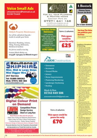 Conditions of Acceptance
of Advertising:
a. All adverts must comply
with the British Code of
Advertising Practice, The
Advertising Standards
Authority and current
legislation.
b. No guarantee can be
given that an advert will
appear on a specified date
or in a specified position,
although every effort will
be made to meet
requests.
c. Whilst every care will be
taken, the publishers will
not be held liable for any
loss occasioned by failure
of an advert to appear, or
any misprint, error or
omission. Nor due to non
publication or delivery.
d. We cannot accept
responsibility for more
than one incorrect
insertion. Advertisers
should contact us
immediately the first error
occurs.
e. Credit will only be issued
for that part of the advert
that is incorrect, unless it
can be agreed that all
response was affected.
f. The publishers reserve the
right to refuse, delete,
amend or cancel any
advert without
explanation.
g. Whosoever places the
advert will be deemed to
be authorised to do so on
behalf of an advertiser
and that the advertiser
has obtained permission
to utilise any of the
component parts of that
advert. The publishers will
not be liable if this is not
the case.
h. The Advertiser agrees to
reimburse the Publisher
for any costs, damages or
other charges resulting
from any legal action
taken against them as a
result of publishing the
advertisement as
presented to the
Publisher.
Chimney Sweep
Vacuum and Brush
Tel 01889 564900
A Bostock
See how The Voice
can publicise your
business
Give us a call on 01538 751629
or 07733 466 970
Voice Small Ads
uttoxetervoice@hotmail.co.uk
01538 751629 For all your Plumbing
& Heating needs
Contact Pete on
07971 641 168
info@pjhplumbers.co.uk
www.pjhplumbers.co.uk
Oddjob Property Maintenance
For all the odd jobs & big jobs -
inside & outside your home
Electrical, Plumbing, Joinery,
Tiling, Fencing, Bathrooms,
Kitchens & Gardens
No job too small or too big
Contact Mitch Shirley on:
01538 750491/07860670407
Mini, Midi & Large Skips
Mini Digger Hire
24-7 Service
Tel: 01889 566262
Mob: 07971 566 383
www.boultonsskiphire.co.uk
A Local
Family-Run
Business
Best Prices in the area for all your
• Offset Litho Printing and Stationery Requirements •
• While-U-Wait Full Colour & Mono Photocopying •
• Finishing Services • Rubber Stamps Supplied
Extensive Range of Stationery Items at Bargain Prices
Personal attention from the Proprietors Guaranteed!
ESTABLISHED IN UTTOXETER OVER 60 YEARS
Competitive Prices
Design Service
Short or Long Run
27a HIGH STREET, UTTOXETER, STAFFS. ST14 7HN
Tel: (01889) 564415 Fax: (01889) 562425
E.mail: lavinprinters@btconnect.com Web: www.lavinprinters.co.uk
10:01 Page 1
• Extensions
• Brickwork
• Ground Works
• Joinery
• Home Improvements
• Plastering/Rendering
• Landscape Gardening
• Roofing
Mark & Ron
07743 649 586
armconstruction334@gmail.com
ARMConstruction
5cm x 1 columns
This space
could be
yours for only
£25
Moorlands Garden
Maintenance
Lawn mowing,
hedge cutting, borders
sorted, tree work,
lawn renovation and
weed control
treatments etc,
Established 10 years
Tel Phil on
07967 586502
7cm x 2 columns
This space could be
yours for only
£70
50 If you are responding to an advertisement in The Uttoxeter & Cheadle Voice, please let the advertiser know. Thank you for your support.
 