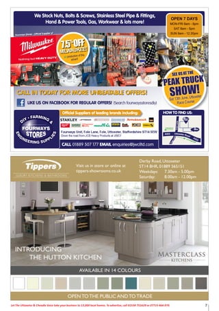 7Let The Uttoxeter & Cheadle Voice take your business to 13,000 local homes. To advertise, call 01538 751629 or 07733 466 970.
We Stock Nuts, Bolts & Screws, Stainless Steel Pipe & Fittings,
Hand & Power Tools, Gas, Workwear & lots more!
LIKE US ON FACEBOOK FOR REGULAR OFFERS! (Search fourwaysstoresdiy)
CALL 01889 507 177 EMAIL enquiries@jwciltd.com
Fourways Unit, Fole Lane, Fole, Uttoxeter, Staffordshire ST14 5EW
Down the road from JCB Heavy Products at JWCI!
FoleLane
FoleLane
UTTOXETER
CHEADLE
A522 Uttoxeter Road
A522
Fourways Stores - Ofﬁcial Supplier of
Official Suppliers of leading brands including: HOW TO FIND US:
CALL IN TODAY FOR MORE UNBEATABLE OFFERS!
7.5%
OFF
MILWAUKEE!
on production of this
advert!
SEE US AT THE
PEAK TRUCK
SHOW!
Sat 13th June, Uttoxeter
Race Course
e Stock NWWe Stock Nuts, Bolts & Screws StaNuts Bolts & Scrrews, Stainless Steel Pipe & Fittings,ews, Stainless Steel Pipe & Fittings,ews, Stainless Steel Pipe & Fittings,e Stock NWWe Stock Nuts, Bolts & Scr
Hand & Power T
ews, StaNuts, Bolts & Scrrews, Stainless Steel Pipe & Fittings,
ools, Gas, Wd & Power TTools, Gas, W
FF
M
on
d t!advert!
production of this
ews, Stainless Steel Pipe & Fittings,
e!orkwear & lots morre!WWorkwear & lots mor
ews, Stainless Steel Pipe & Fittings,
OPEN 7 DA
MON-FRI 8am - 6pm
8am - 5pmTSAAT
SUN 9am - 12.30pm
YSAAYS
MON-FRI 8am - 6pm
8am - 5pm
SUN 9am - 12.30pm
CALL 01889 507 177 EMAIL
Official Suppliers of leading brands including:
L enquiries@jwciltd.cEMAIL
Official Suppliers of leading brands including:
enquiries@jwciltd.com
oFoole
F
leoeL
l
L
nanne
a
en
FoleLane
U
OX
UTTTO
A
CHEADLE
522 Utttoxeter Road
HOW TO FIND US:
XETER
A52225 22
S:
 