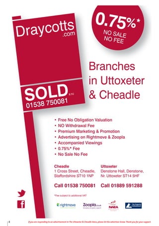 SOLD
01538 750081
S.T.C
Uttoxeter
Denstone Hall, Denstone,
Nr. Uttoxeter ST14 5HF
Call 01889 591288
Cheadle
1 Cross Street, Cheadle,
Staffordshire ST10 1NP
Call 01538 750081
*Fee subject to additional VAT
0.75%*
NO SALENO FEE
Branches
in Uttoxeter
& Cheadle
• Free No Obligation Valuation
• NO Withdrawal Fee
• Premium Marketing & Promotion
• Advertising on Rightmove & Zoopla
• Accompanied Viewings
• 0.75%* Fee
• No Sale No Fee
8 If you are responding to an advertisement in The Uttoxeter & Cheadle Voice, please let the advertiser know. Thank you for your support.
 