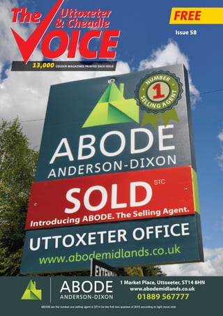 Uttoxeter
& Cheadle
Uttoxeter
& Cheadle
FREE
13,000 COLOUR MAGAZINES PRINTED EACH ISSUE
Issue 58
01889 567777
1 Market Place, Uttoxeter, ST14 8HN
www.abodemidlands.co.uk
ABODE are the number one selling agent in ST14 for the first two quarters of 2015 according to right move intel.
 