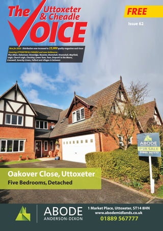 Uttoxeter
& Cheadle
Uttoxeter
& Cheadle
FREE
New for 2016 - Distribution now increased to 15,000quality magazines each issue
Covering UTTOXETER & CHEADLE and now Ashbourne -
Plus Alton, Oakamoor, Doveridge, Rocester, Bramshall, Stramshall, Mayfield,
Leigh, Church Leigh, Checkley, Lower Tean, Tean, Draycott in the Moors,
Cresswell, Saverley Green, Fulford and villages in between
Issue 62
01889 567777
1 Market Place, Uttoxeter, ST14 8HN
www.abodemidlands.co.uk
Oakover Close,Uttoxeter
Five Bedrooms,Detached
 
