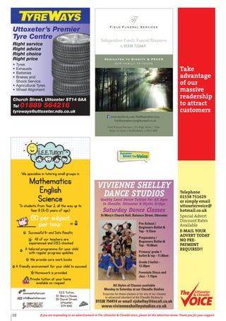 All Styles of Classes available
Monday to Saturday at our Cheadle Studios
Enquiries for these classes or for any of our classes
to advanced standard at the Cheadle Studios to
01538 754414 or email vjshelley@tiscali.co.uk
www.vivienneshelleystudios.co.uk
Pre-School /
Beginners Ballet &
Tap - 9.15am
Preparatory /
Beginners Ballet &
Tap - 10.00am
Primary/ grade 1
ballet & tap - 11.00am
Grade 2 ballet -
12.30pm
Freestyle Disco and
Jazz - 1.15pm
VIVIENNE SHELLEY
DANCE STUDIOS
Quality Local Dance Tuition For All Ages
in Cheadle, Uttoxeter & Blythe Bridge
Saturday Dance Classes
St Mary’s Church Hall, Balance Street, Uttoxeter
Everyone
lovesTheVoice
Take
advantage
of our
massive
readership
to attract
customers
Telephone
01538 751629
or simply email
uttoxetervoice@
hotmail.co.uk
Special Advert
Discount Rates
Available
E-MAIL YOUR
ADVERT TODAY
NO PRE-
PAYMENT
REQUIRED!!
Uttoxeter
& Cheadle
Uttoxeter
& Cheadle
10 If you are responding to an advertisement in The Uttoxeter & Cheadle Voice, please let the advertiser know. Thank you for your support.
Church Street, Uttoxeter ST14 8AA
Tel 01889 564216
tyreways@uttoxeter.ndo.co.uk
Uttoxeter’s Premier
Tyre Centre
Right service
Right advice
Right choice
Right price
• Tyres
• Exhausts
• Batteries
• Brakes and
Shock Service
• Agricultural Tyres
• Wheel Alignment
Field Funeral Services
Ffs
Dedicated to Dignity & PEACE
our family to yours
t: 01538 722665
Independent Family Funeral Directors
Field Funeral Services |37a High Street | Tean
Stoke on Trent | Staffordshire | ST10 4DY
www.facebook.com/fieldfuneralservices
fieldfuneralservice@hotmail.co.uk
 