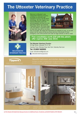 11Let The Uttoxeter & Cheadle Voice take your business to 13,000 local homes. To advertise, call 01538 751629 or 0776 784 6937.
The Uttoxeter Veterinary Practice
94 High Street, Uttoxeter ST14 7JD
Opening Times: Monday-Friday 9am-7pm; Saturday 9am-1pm
Tel: 01889 568900
Email: uttoxetervets@gmail.com
/uttoxeterveterinarypractice
The Uttoxeter Veterinary Practice
Welcome to Uttoxeter’s new
independent Veterinary Practice,
providing an extremely high
standard of service and the latest
technology. We offer digital x ray,
in-house laboratory work and
ultrasonography and have our own
Operating Theatre and separate
Preparation Room. We house dogs,
cats and rabbits in separate wards
to keep their stay with us as stress
free as possible. We realise the importance of continuity of care, so you will
always see the same vet that you know and trust. We provide 24 hour
emergency care at the practice and cater for large animals as well as small.
Free consultation worth £30 with this advert,
offer expires 30th June 2016.
 