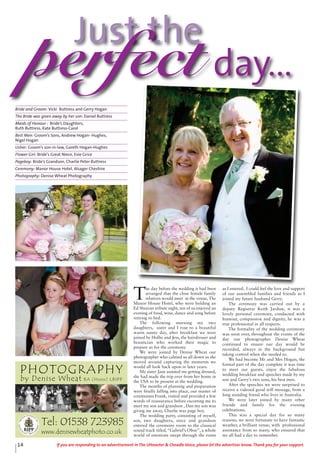 Just the
perfect day...
14 If you are responding to an advertisement in The Uttoxeter & Cheadle Voice, please let the advertiser know. Thank you for your support.
T
he day before the wedding it had been
arranged that the close female family
relatives would meet at the venue, The
Manor House Hotel, who were holding an
Ed Sheeran tribute night, ten of us enjoyed an
evening of food, wine, dance and song before
retiring to bed.
The following morning my two
daughters, sister and I rose to a beautiful
warm sunny day, after breakfast we were
joined by Hollie and Jess, the hairdresser and
beautician who worked their magic to
prepare us for the ceremony.
We were joined by Denise Wheat our
photographer who calmed us all down as she
moved around capturing the moments we
would all look back upon in later years.
My sister Jane assisted me getting dressed,
she had made the trip over from her home in
the USA to be present at the wedding.
The months of planning and preparation
were finally falling into place, our master of
ceremonies Frank, visited and provided a few
words of reassurance before escorting me to
meet my son and grandson , Dan my son was
giving me away, Charlie was page boy.
The wedding party, consisting of myself,
son, two daughters, niece and grandson
entered the ceremony room to the classical
sound track titled,“Gabriel’s Oboe”, a whole
world of emotions swept through the room
as I entered. I could feel the love and support
of our assembled families and friends as I
joined my future husband Gerry.
The ceremony was carried out by a
deputy Registrar Keith Jardine, it was a
lovely personal ceremony, conducted with
humour, compassion and dignity, he was a
true professional in all respects.
The formality of the wedding ceremony
was soon over, throughout the events of the
day our photographer Denise Wheat
continued to ensure our day would be
recorded, always in the background but
taking control when she needed to.
We had become Mr and Mrs Hogan, the
formal part of the day complete it was time
to meet our guests, enjoy the fabulous
wedding breakfast and speeches made by my
son and Gerry’s two sons, his best men.
After the speeches we were surprised to
receive a videoed good will message, from a
long standing friend who lives in Australia.
We were later joined by many other
friends and family for the evening
celebrations.
This was a special day for so many
reasons, we were fortunate to have fantastic
weather, a brilliant venue, with professional
assistance from so many, who ensured that
we all had a day to remember.
Bride and Groom: Vicki Buttress and Gerry Hogan
The Bride was given away by her son: Daniel Buttress
Maids of Honour : Bride’s Daughters,
Ruth Buttress, Kate Buttress-Carol
Best Men: Groom’s Sons, Andrew Hogan- Hughes,
Nigel Hogan
Usher: Groom’s son-in-law, Gareth Hogan-Hughes
Flower Girl: Bride’s Great Niece, Evie Grice
Pageboy: Bride’s Grandson, Charlie Peter Buttress
Ceremony: Manor House Hotel, Alsager Cheshire
Photography: Denise Wheat Photography
PHOTOGRAPHY
by Denise Wheat BA (Hons) LBIPP
Tel: 01538 723985
www.denisewheatphoto.co.uk
 