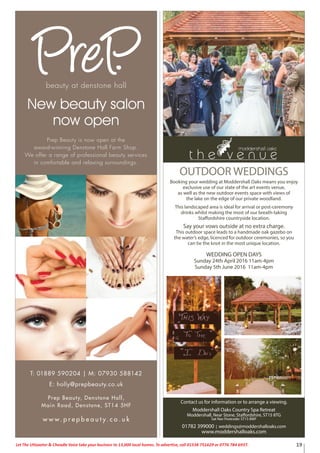 19Let The Uttoxeter & Cheadle Voice take your business to 13,000 local homes. To advertise, call 01538 751629 or 0776 784 6937.
New beauty salon
now open
T: 01889 590204 | M: 07930 588142
E: holly@prepbeauty.co.uk
beauty at denstone hall
w w w. p r e p b e a u t y. c o . u k
Prep Beauty, Denstone Hall,
Main Road, Denstone, ST14 5HF
Prep Beauty is now open at the
award-winning Denstone Hall Farm Shop.
We offer a range of professional beauty services
in comfortable and relaxing surroundings.
Contact us for information or to arrange a viewing.
Moddershall Oaks Country Spa Retreat
Moddershall, Near Stone, Staffordshire, ST15 8TG
Sat Nav Postcode: ST15 8WF
01782 399000 | weddings@moddershalloaks.com
www.moddershalloaks.com
OUTDOOR WEDDINGS
Booking your wedding at Moddershall Oaks means you enjoy
exclusive use of our state of the art events venue,
as well as the new outdoor events space with views of
the lake on the edge of our private woodland.
This landscaped area is ideal for arrival or post-ceremony
drinks whilst making the most of our breath-taking
Staffordshire countryside location.
Say your vows outside at no extra charge.
This outdoor space leads to a handmade oak gazebo on
the water’s edge, licenced for outdoor ceremonies, so you
can tie the knot in the most unique location.
WEDDING OPEN DAYS
Sunday 24th April 2016 11am-4pm
Sunday 5th June 2016 11am-4pm
 
