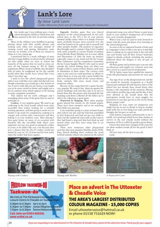 20 If you are responding to an advertisement in The Uttoxeter & Cheadle Voice, please let the advertiser know. Thank you for your support.
Lank’s Lore
By Steve ‘Lank’Lavin
Golden Memories from one of Uttoxeter’s Favourite Characters
A
few weeks ago I was walking past a local,
school during the children’s lunch hour and
was amazed at the lack of activities taking
place.
Most of the children were huddled in groups
playing about with their mobile phones and
sending each other text messages instead of
running round and getting themselves some
exercise, no wonder a lot of them are classed as
obese at a very young age.
I mentioned this to a work colleague of mine
who has young children at school and he informed
me that unlike when we were at school the
majority of the games that we used to enjoy are
now all but banned owing to ‘Elf & Safety
regulations. What a load of rubbish, why shouldn’t
kids of today be toughened up for the outside
world when they finally leave school like I was
when I was their age.
I used to love the school playground games
when I was a lad like every other kid did and even
though sometimes you would get a few knocks or
two it never really did you any harm, it just taught
you to be more careful in future and taught you a
lot of common sense which appears to be lacking
in some youngsters nowadays.
This subject led my work colleague and I
nostalging about some of the game that we used to
participte in.
Conkers. A very popular game. We used to go
conkering in the local woods (which were more
accessible than today) looking for a suitable
winning specimen and then going to work on it to
harden it up ready for competition, soaking it in
vinegar and various other concoctions and then
baking it in your mothers oven. After playing I
have gone home on many of an occasion with
knuckles like the incredible hulk where your
opponent was not very good at aiming his conker
at yours or he didn’t like you a lot because they
was a chance that his No.10 conker would get
beaten by your no. 15. (A term used for how many
times the conker had won a game).
Fagcards. Another game that was played
regularly on the school playground. In my early
school days in the 50’s a lot of your parents
smoked (unlike today where it is deeply frowned
upon, probably because more research over the
years has found it to be a great risk to yourself and
other peoples health) .The packets of cigarettes
they brought used to contain a Fag Card. Coupled
with cards avialable in various brands of packets
of tea, Brooke Bond (Monkey tea as it was called)
and Hornimans (A little bit more up market)
especially comes to my mind and the Ice Cream
Man (Ashmores) and his competitors (remember
the Ice Cream Supplier Wars!!) who used to stand
outside the school dishing them out when you
bought a lolly or cornet of them. Picture cards were
in abundance in these times. The various cards
came in sets and you could purchase an album to
collect them in, it was not only a great hobbie but
also very educational with all the various themes,
birds, animals, film stars, steam trains and
numerous others.
Because of this using them for a game became
very popular. We used to line them up against the
school buildings wall and then take it in turn to
knock them flat, the person who knocked the last
standing card down collected all the fallers up to
add to his collection, a great game.
Hopstotch & Skipping. Were other popular
games played but mainly by the female pupils.
These were more energetic and to me watching
their skills was amazing.
I can remember going to a mate of mines house
after school one day and the kids had assembled
to play hopscotch and had not got any chalk to
draw out the numbered court with on the road so
they had found a dog turd that had dried up and
turned white and they were using that as an
alternative!!
There were numerous other playground
activities that were popular, Marbles, Jacks, Dolly
Pegs, British Bulldog that’s without the usual
football matches which were played on the school
playground using your school blazer as goal posts
much to your mother’s disapproval, all of which
have now virtually disappeared.
When I was a lad we used to look forward to
winter with the snow and sheets of ice forming on
the school playground.
As soon as the ice appeared hoards of kids used
to congregate in line to take a run up to it and slide
down it ending up in a great heap at the end with
cuts and bruises and all their trouser backsides
ripped to shreds, nobody including the teachers
bothered about the dangers it was all part of
growing up.
All these games and activities gave you not only
an education and taught you common sense but
also, served as a good exercise programme.
‘Elf & Safety issues have quelled the majority
of the old school games and activities we were used
to.
Any sign of ice on the playground now and the
site would be instantly recognised as a health
hazard and cordoned off with barriers, that is if the
school has not already been closed down after
having a risk assessment of the situation. Playing
with conkers marbles, fag cards and the like, if they
were allowed at all, would mean that the
participants would have to wear goggles for
protection in case they got hit in the eye by flying
debris, poppy cock!
Skipping, no way, ropes are dangerous you
might trip up on one or decide to hog tie another
pupil with one or even hang your mate, perish the
thought, the list goes on and on.
Little Johnny nowadays unfortunately to me is
totally over protected which leaves him clueless to
survive in the real outside world without the
assistance of the so called do gooders, great shame.
I know that times have changed of the years but
are these modern trends all for the good, I don’t
think so
Till next time, all the best to you all,
Lank.
Playing with Conkers Playing with Marbles A Hopscotch Court
Taekwon-do
We train at The Parkwood Community
Leisure Centre In Cheadle on Tuesday Night
6.00pm to 6.30pm 4yrs to 6yrs
6.30pm to 7.30pm Junior/Beginers Grades
7.30pm to 8.30pm Senior/Advanced Grades
Call John on 07854 806581
www.nctkd.co.uk
Place an advert in The Uttoxeter
& Cheadle Voice
THE AREA’S LARGEST DISTRIBUTED
COLOUR MAGAZINE - 15,000 COPIES
Email uttoxetervoice@hotmail.co.uk
or phone 01538 751629 NOW!
 