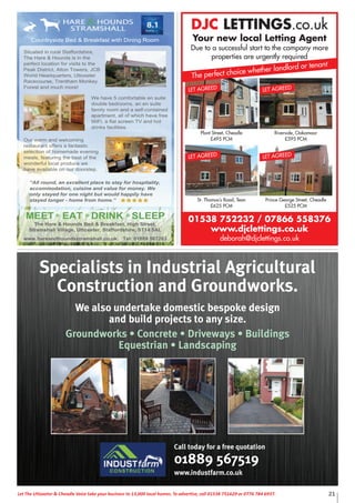 21Let The Uttoxeter & Cheadle Voice take your business to 13,000 local homes. To advertise, call 01538 751629 or 0776 784 6937.
DJC LETTINGS.co.uk
Your new local Letting Agent
Due to a successful start to the company more
properties are urgently required
01538 752232 / 07866 558376
www.djclettings.co.uk
deborah@djclettings.co.uk
Plant Street, Cheadle
£495 PCM
LET AGREED
St. Thomas’s Road, Tean
£625 PCM
LET AGREED
Riverside, Oakamoor
£595 PCM
LET AGREED
Prince George Street, Cheadle
£525 PCM
LET AGREED
The perfect choice whether landlord or tenant
Call today for a free quotation
01889 567519
www.industfarm.co.uk
Specialists in Industrial Agricultural
Construction and Groundworks.
We also undertake domestic bespoke design
and build projects to any size.
Groundworks • Concrete • Driveways • Buildings
Equestrian • Landscaping
 