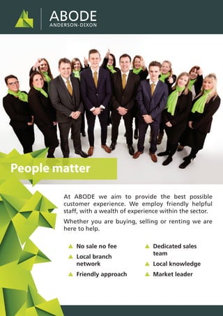 At ABODE we aim to provide the best possible
customer experience. We employ friendly helpful
staff, with a wealth of experience within the sector.
Whether you are buying, selling or renting we are
here to help.
People matter
▲ No sale no fee
▲ Local branch
network
▲ Friendly approach
▲ Dedicated sales
team
▲ Local knowledge
▲ Market leader
 