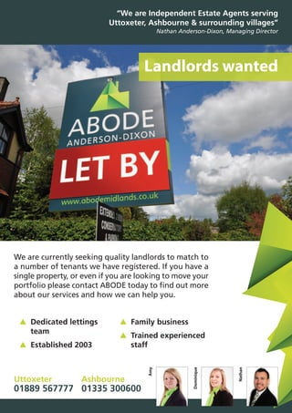 “We are Independent Estate Agents serving
Uttoxeter, Ashbourne & surrounding villages”
Nathan Anderson-Dixon, Managing Director
Uttoxeter
01889 567777
Ashbourne
01335 300600
Landlords wanted
We are currently seeking quality landlords to match to
a number of tenants we have registered. If you have a
single property, or even if you are looking to move your
portfolio please contact ABODE today to find out more
about our services and how we can help you.
Amy
Dominique
Nathan
▲ Dedicated lettings
team
▲ Established 2003
▲ Family business
▲ Trained experienced
staff
 